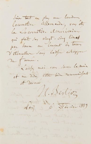 BERLIOZ Hector (1803-1869).
L.A.S. « H. Berlioz », 6 février 1859, à Alfred-Auguste CUVILLIER-FLEURY ; 2 pages in-8.
Il le remercie de l’envoi de ses « deux volumes [Dernières études historiques et littéraires (M. Lévy, 1859)] et du chapitre [« M. Hector Berlioz en Italie », reprenant une étude de 1845 sur le Voyage musical en Allemagne et en Italie de Berlioz] que vous avez bien voulu me consacrer ! Je l’ai relu avec un plaisir presque puéril, si tant est qu’il puisse y avoir de la puérilité dans le sentiment que l’on éprouve en se voyant loué par vous. Ah ! vous parlez de ma verve ! c’est la votre qui est merveilleuse ! Je suis tout au plus une lourde locomotive allemande, vous êtes la Locomotive Américaine qui fait ses vingt-cinq lieues par heure en lançant des torrens d’étincelles sans laisser échapper de fumée »…
Extraits dans Correspondance, t. V, p. 651, et t. VIII, p. 470 (n° 2349).