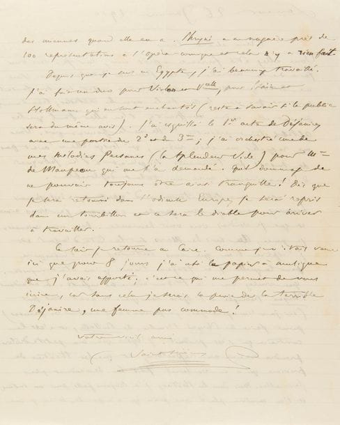 SAINT-SAËNS Camille (1835-1921).
L.A.S. « C. Saint-Saëns », Louxor 26 janvier 1910, à Caroline de SERRES ; 2 pages in-4.
Belle lettre d’Égypte sur ses compositions musicales.
Il commence par faire la morale à sa « chère Caro », sachant pourtant que « les femmes détestent ça. [...] Vous me rappelez ma chère mère, qui lorsqu’elle n’avait pas de sujets de tourments s’ingéniait à en fabriquer d’imaginaires avec un talent déplorable. Avec une telle tournure d’esprit, on n’est jamais heureux »… Puis il en vient à sa musique : « j’espère bien que vous entendrez ma Proserpine pour laquelle j’ai toujours trouvé qu’on était injuste. Que voulez-vous ? le Hibou admire ses enfants. En attendant Phryné triomphe à l’Opéra-comique. On avait tout fait [...] pour faire de Phryné l’ombre de Paillasse, et c’est le contraire qui s’est produit. J’espère que ma petite drôlerie prendra racine au répertoire, et que les théâtres de province qui n’en voulaient pas lui deviendront plus favorables. Mais dans les théâtres, j’ai toujours passé pour un intrus, et l’on montera plutôt une pièce qui n’a pas de succès qu’une des miennes quand elle en a. Phryné a eu naguère près de 100 représentations à l’Opéra-comique et cela n’y a rien fait. Depuis que je suis en Égypte, j’ai beaucoup travaillé. J’ai fait un duo pour violon et vcelle, pour Ysaïe et Hollmann qui en sont enchantés (reste à savoir si le public sera du même avis). J’ai esquissé le 1er acte de Déjanire, avec une partie du 2d et du 3me ; j’ai orchestré une de mes Mélodies Persanes (La splendeur Vide) pour Mme de Maupeou qui me l’a demandé. Quel dommage de ne pouvoir toujours être ainsi tranquille ! Dès que je serai retourné dans l’odieuse Europe, je serai repris dans un tourbillon et ce sera le diable pour arriver à travailler. Ce soir je retourne au Caire. Comme je n’étais venu ici que pour 8 jours j’ai usé le papier à musique que j’avais apporté ; c’est ce qui me permet de vous écrire, car sans cela je serais la proie de la terr