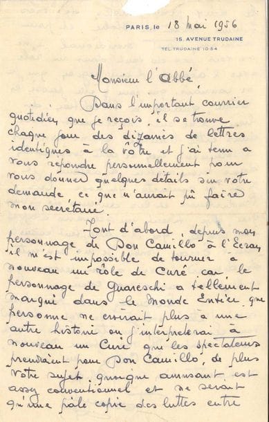 Fernand Contandin, known as FERNANDEL (1903-1971). L.A.S., Paris 18 May 1956, to Abbé Ducouret, parish priest in Tusson (Charente); 2 pages in-8 at his address 15 avenue Trudaine (small tear removing a few letters at the top of the letter), envelope. 

A nice letter about Don Camillo, to a priest who suggested an idea for a film, to which he wanted to answer personally: "since my character of Don Camillo it's impossible for me to play a priest again, because the character of Guareschi has made such an impression all over the world, that nobody would believe in another story where I would play a priest again and the spectators would take me for Don Camillo"... Moreover he finds his subject, although amusing, rather conventional, and a pale copy "of the struggles between the two protagonists of my films shot in Italy; and finally, being southern I don't see myself in a role with the accent of a region I only know from having driven through it". Nor will he be able to help him with the publication of his novel, as he knows nothing about it: "In my profession as an actor, I only have contact with producers and filmmakers who write a screenplay based on a novel [...] I am content to give life to a character and play him with my heart"...