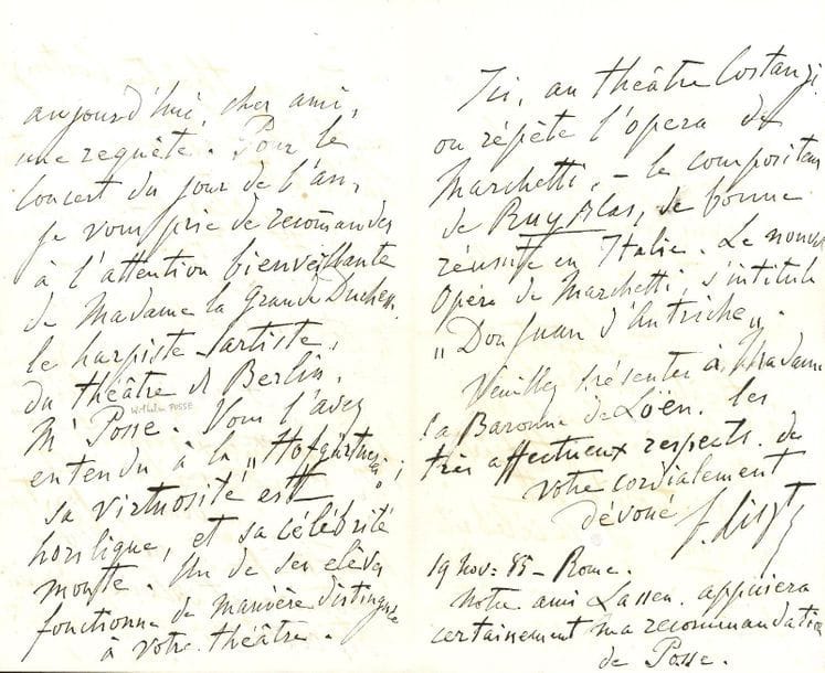 Franz LISZT. L.A.S., Rome November 19, 1885, to a "Most honored friend" [Baron de Loën, Intendant of the Court Theatre in Weimar]; 3 pages in-8.

In favour of the harpist and composer Wilhelm Posse (1852-1925). "In spite of the fatigue of my eyes and my understanding, I still write music in Rome, and hardly move from my room, which overlooks a wall, not decorated with frescoes. ...] For the New Year's Day concert, I ask you to recommend to the kind attention of the Grand Duchess the harpist-artist from the Berlin theatre, Mr. Posse. You heard him at the "Hofgärtnerei"; his virtuosity is off the charts, and his fame is rising. One of his students performs in a distinguished manner at your theater ... He also gives news from the Costanzi Theatre in Rome: "They are rehearsing the opera by Marchetti, - the composer of Ruy Blas, who is very successful in Italy. Marchetti's new opera is entitled Don Juan of Austria " ...