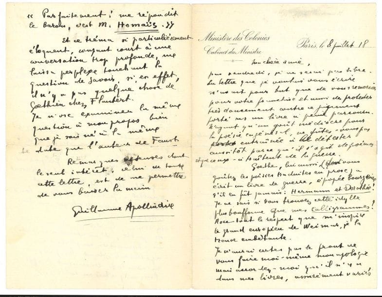 Guillaume APOLLINAIRE. L.A.S., Paris 8 juillet 1918, [à Misia Sert] ; 4 pages petit in-8, en-tête Ministère des Colonies, Cabinet du Ministre (petite fente réparée à un pli).

Superbe lettre, quelques mois avant sa mort, dans laquelle il défend et explique son recueil Calligrammes, que Misia Sert avait jugé sans le lire attentivement.
" La lettre que je voulais vous écrire n'avait pour but que de vous remercier pour votre franchise et aussi de protester très doucement contre ce jugement porté sur un livre à peine parcouru. N'ayant qu'un goût médiocre pour la poésie en général, ne fûtes-vous pas entraînée à le détester aussitôt parce qu'il s'agit de poèmes et que ceux-ci traitent de la guerre. Goethe, lui aussi (dont vous goûtez les poésies traduites en prose) a écrit un livre de guerre, épopée bourgeoise s'il en fût jamais : Hermann et Dorothée ! Je ne sais si vous trouvez cette idylle plus bouffonne que mes Calligrammes ? Avec tout le respect que m'inspire le grand européen de Weimar, je la trouve embêtante. Je n'aurai certes pas le front de faire moi-même mon apologie, mais accordez-moi qu'il n'y a dans mes livres, assurément variés touchant le fond et la forme, touchant surtout la matière poétique, aucun esthétisme. La guerre qui est chantée dans Calligrammes sort de moi-même, elle est en connexion étroite avec ma vie. N'est pas l'excuse et la raison de ce livre que j'aie fait la guerre ? Et puis j'y ai mis si peu de choses de guerre. Et y a-t-il vraiment autre chose dans ce livre que de la vie, de l'espoir, de la souffrance transfigurée autant qu'il m'a été inspiré ? Tout cela apparaîtrait mieux sans doute à la très belle lectrice qui se donnerait la peine de lire le recueil et de laisser chanter les poèmes qui s'y trouvent. Les textes lyriques veulent et valent qu'on les sollicite "... Il ne se souvient plus si Goethe détestait la guerre : " je considère qu'elle peut être pour la France un bien et cela suffit pour que je ne la déteste pas, puisque d'au