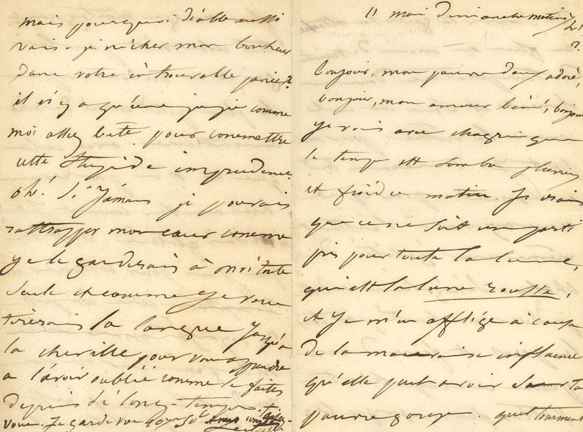 [Victor HUGO]. Juliette DROUET (1806-1883). L.A.S. " Juliette ", 11 mai [1845 ?], à Victor Hugo ; 4 pages in-8.

Belle lettre amoureuse. " Bonjour, mon pauvre doux adoré, bonjour, mon amour béni, bonjour. Je vois avec chagrin que le temps est sombre, pluvieux et froid ce matin. Je crains que ce ne soit un parti pris pour toute la lune, qui est la lune rousse, et je m'en afflige à cause de la mauvaise influence qu'elle peut avoir sur ta pauvre gorge. Quel tourment de savoir ta guérison attachée au plus ou moins de variations de température dans un climat et sous un ciel comme le nôtre. Pour ma part je donnerais tout au monde pour que nous ayons à l'instant même une égalité de chaleur sénégalienne dussé-je suer ma bonté par tous les pores et faire de ma peau un coquelicot à pattes plus rouges que les plus rouges montagnards. Tout cela n'est pas bien gai et ne me donne pas le plus petit envie de rire au contraire. Avec cela que tu n'es pas revenu hier au soir comme je m'en étais flattée. Il est vrai que j'ai pour bottiner ma déception une compresse de 107f 50c mais ni l'or ni la grandeur ne nous rendent heureux. [...] Oh ! Si jamais je pouvais rattraper mon cœur comme je le garderais à moi toute seule et comme je vous tirerais la langue jusqu'à la cheville pour vous apprendre de l'avoir oublié comme vous le faites depuis si long-temps "...