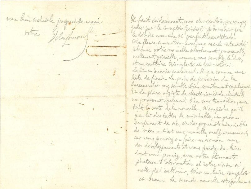 Joris-Karl HUYSMANS (1848-1907). L.A.S., à un confrère ; 3 pages petit in-8 remplies d'une écriture serrée (trace de trombone rouillé p. 4).

Il le félicite pour sa " nouvelle absolument remarquable, nullement grisaille, [...] et au contraire très-alerte et très-colorée ". Il critique un peu la fin, où " Il y a comme une hâte de finir. [...] N'empêche qu'il y a là des tables de misérables, un groom surprenant de vie, et des goguenots admirables de vice - C'est une nouvelle, malheureusement, car vous pouviez en faire un roman, avec des développements et vous perdez du bien dont vous pouviez, avec votre étonnante justesse d'observation et votre vision si nette de l'extérieur, tirer un livre complet et beau - La seconde nouvelle est également très-ferme - votre Montmartre est d'un vrai paysagiste moderne - vos conversations sentent le pris sur le vif " ; mais il reproche la scène du fiacre : " Outre qu'une scène de cette sorte rappelle toujours celle de Madame Bovary, elle a en sus l'inconvénient de n'être pas vraie - Car, on n'enlève pas comme cela des pucelages en fiacre ! - C'est là, tenez, une chose pas faite, dans les modernes, qu'un dépucelage. Et les jupons, et tout le sacré arsenal, allez donc, avec des cahots qui déplacent en plus, tomber juste ! - Non, ici, vous n'avez pas gardé cette magnifique lucidité de toute la nouvelle, cohérente et aigüe ". Mais il a aimé le livre " par la langue curieuse, son épithète rare, son expression imagée et par la vie et la vérité intenses que vous avez su y mettre - aussi ça m'embête d'y trouver de petites tares - et c'est pour ça que je crie ! "...