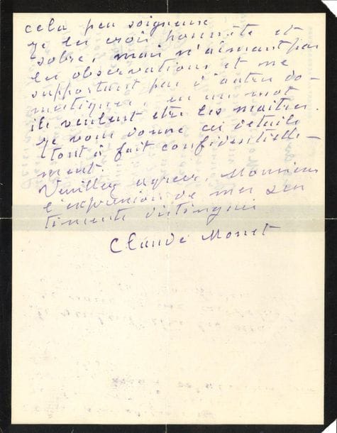 Claude MONET. L.A.S., Giverny 22 avril 1913, à M. Saulnier Blache ; 2 pages in-8 (deuil), enveloppe. On joint une enveloppe autographe à l'adresse de Gustave Geffroy.

Il lui fournit les renseignements demandés : " La femme est bonne cuisinière très propre et travailleuse. Quand à son mari il est loin d'être stylé il n'est bon qu'à faire briller les parquets, l'argenterie et les cuivres hors cela peu soigneux. Je le crois honnête et sobre, mais n'aimant pas les observations et ne supportant pas d'autres domestiques, en un mot ils veulent être les maîtres. Je vous donne ces détails tout à fait confidentiellement "...