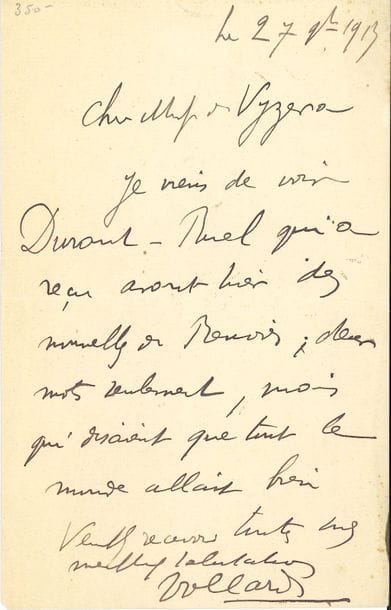 Ambroise VOLLARD (1866-1939). L.A.S., 27 juillet 1913, à Téodor de Wyzewa ; 1 page in-8.

Sur Auguste Renoir. " Cher Monsieur de Vyzeva, Je viens de voir Durand-Ruel qui a reçu hier des nouvelles de Renoir ; deux mots seulement, mais qui disaient que tout le monde allait bien "... [C'est par Renoir que Vollard avait fait la connaissance de Téodor de Wyzewa ; il écrit dans ses mémoires : " Quand eut lieu l'exposition de Renoir chez Georges Petit, en 1886, il fut un des rares publicistes, pour ne pas dire le seul, qui défendit l'artiste. C'est à cette occasion que Renoir le connut ". Les deux hommes semblent avoir depuis entretenu des relations amicales. L'été 1899, Vollard, Wyzewa et son épouse avaient rendu visite à Renoir dans la maison qu'il avait louée à Saint-Cloud.]