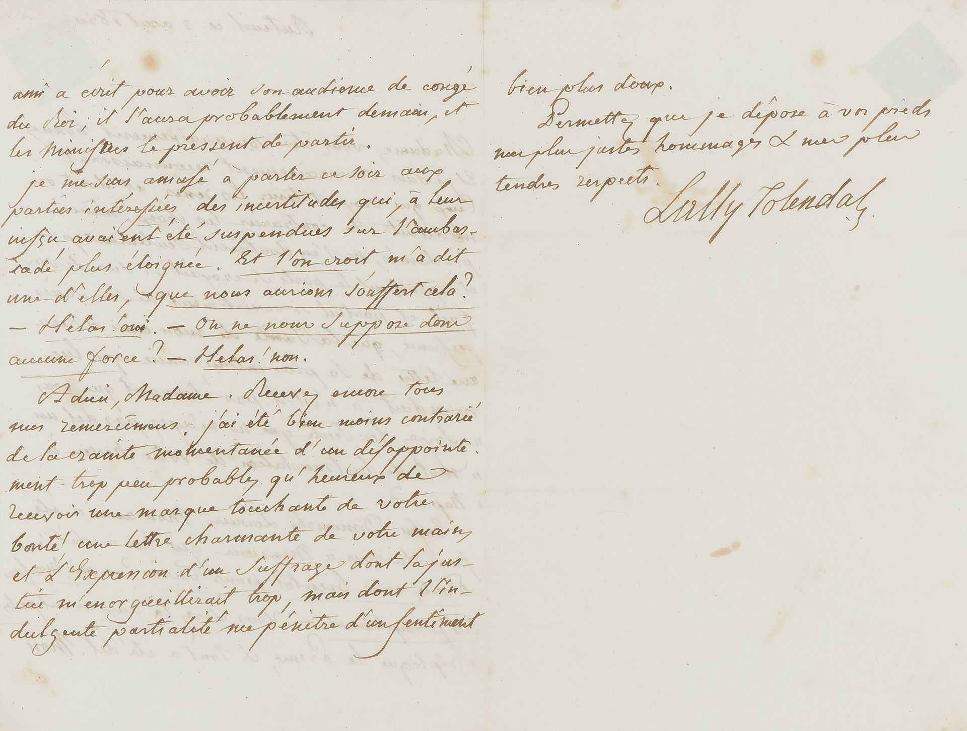 Trophime-Gérard, marquis de LALLY-TOLENDAL (1751-1830) député de la noblesse de Paris aux États-Généraux ; arrêté après le 10 août, il réussit à quitter la France pour l’Angleterre et se proposa de défendre Louis XVI à son procès ; il avait lutté pour réhabiliter son père, l’ancien gouverneur des Indes. L.A.S., Auteuil 2 août 1820, à une dame ; 2 pages et quart in-8 (encadrée, traces d’adhésif).

 À propos de la nomination du marquis de La Tour du Pin-Gouvernet à l’ambassade de Turin, et de l’insurrection libérale à Naples. « Ceux qui croyent tenir les rênes, et dont on méditait de contrarier les choix, mêmes proclamés, ne s’en doutaient seulement pas, et cependant le parti se croyait si sur de son fait, et parlait si ouvertement de son succès présumé, que la tante de mon ami a reçu une lettre de sa plus intime amie qui lui mandait : “n’est-il pas étonnant que vous soyez la seule qui ne m’ayez pas dit un mot de la translation de votre neveu à Nap– ?” Enfin Dimanche dernier mon ami a été faire sa cour à Monsieur qui lui a dit : Partez-vous bientôt pour Turin ? – Oui, Monsieur très promptement. – Vous serez là aux avant-postes a répliqué le Prince, & tout a été dit. Mon ami a écrit pour avoir son audience de congé du Roi, il l’aura probablement demain, et les ministres le pressent de partir. Je me suis amusé à parler ce soir aux parties intéressées des incertitudes qui, à leur insçu, avaient été suspendues sur l’ambassade plus éloignée [Naples]. Et l’on croit, m’a dit une d’elles, que nous aurions souffert cela ? – Hélas ! oui. – On ne nous suppose donc aucune force ? – Hélas ! non »…