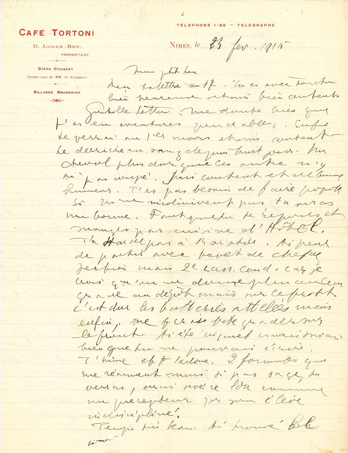 Guillaume APOLLINAIRE (1880-1918). L.A.S. « Gui », Nîmes 23 février 1915, à sa maîtresse Louise de Coligny-Châtillon, « Lou » ; 2 pages in-4 à en-tête du Café Tortoni à Nîmes (petite fente au pli médian horizontal, infime accroc sous la signature).

 Belle lettre d’amour à Lou.
 [À cette époque, Apollinaire vient de rencontrer Madeleine Pagès, mais il conserve plus que de la tendresse pour Lou qui demeure une source d’inspiration. Ils se verront une dernière fois le 28 mars à Marseille mais leur échange épistolaire se poursuivra encore un an.]
 « Mon ptit Lou […] Tu es avec Toutou [Gustave Toutaint, l’autre amant de Lou], bien heureuse et moi bien content. Gentille lettre. Me doute bien que t’as eu aventures pendables. Enfin te verrai au 1er mars et suis content. Le derrière en sang depuis huit jours. Un cheval plus dur que les autres n’y ai pas coupé. […] Ai peur de partir avec brevet de chef de section mais 2e can. cond. [canonnier conducteur] car je crois qu’on me donne plus aucun grade au dépôt mais sur le front. C’est dur les batteries attelées mais enfin, me ferai vite grader sur le front. […] T’aime et t’adore. 2 formules qui me résument mais si pas sage, tu verras, serai sévère Lou comme un précepteur sur son élève indiscipliné.
 Temps très beau. Ai trouvé bel appartement pour toi et tes petits chiens.
 Pour me consoler de ton absence ai appelé Lou ma jument blanche. […] Tes lettres du front pas très tendres. T’écris pas volontiers méchant Lou. […]
 Suis content des belles perspectives que tu annonces. Tant mieux. Vive la victoire. Sens toi pas tant l’âme de soldat, nous sommes là pour ça. Sens-toi l’âme d’une gentille petite Lou bien obéissante. Et je crois que tu t’es rudement indisciplinée au milieu de l’armée.
 Je t’embrasse, t’aime comme tu m’aimes, si tu m’aimes je t’aime, sinon pas du tout, mais en attendant t’adore de toute la force que me donne soleil de Nîmes et exercices équestres que nous faisons chaque jour.
 Te prends toute Gui »