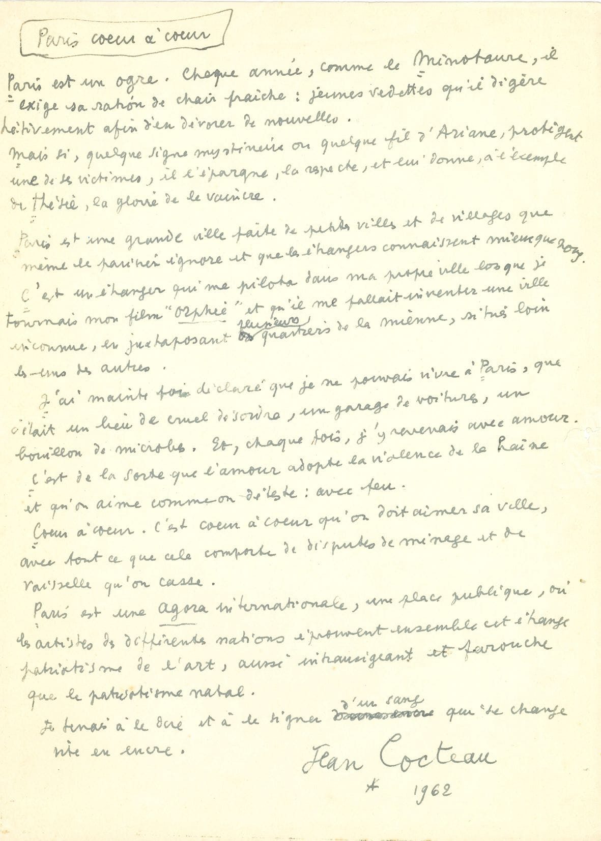Jean COCTEAU. Autograph manuscript signed, Paris cœur à cœur, 1962; 1 large page in-fol.

 Preface to Opération cœur de Paris, a work designed and produced by the Havas Agency, 1962, at the request of Christian Bricard, Chairman and CEO of La Belle Jardinière. The manuscript contains a few erasures and corrections.
 "Paris is an ogre. Every year, like the Minotaur, it demands its ration of fresh flesh: young stars that it digests hastily in order to devour new ones. But if some mysterious sign or Ariadne's thread protects one of his victims, he spares him, respects him, and gives him, following the example of Theseus, the glory of defeating him. Paris is a big city made up of small towns and villages that even Parisians don't know and that foreigners know better than we do. It was a foreigner who drove me to my own city when I was shooting my film Orpheus and I had to invent an unknown city [...] I have often said that I could not live in Paris, that it was a place of cruel disorder, a car garage, a breeding ground for germs. And each time I came back with love ...