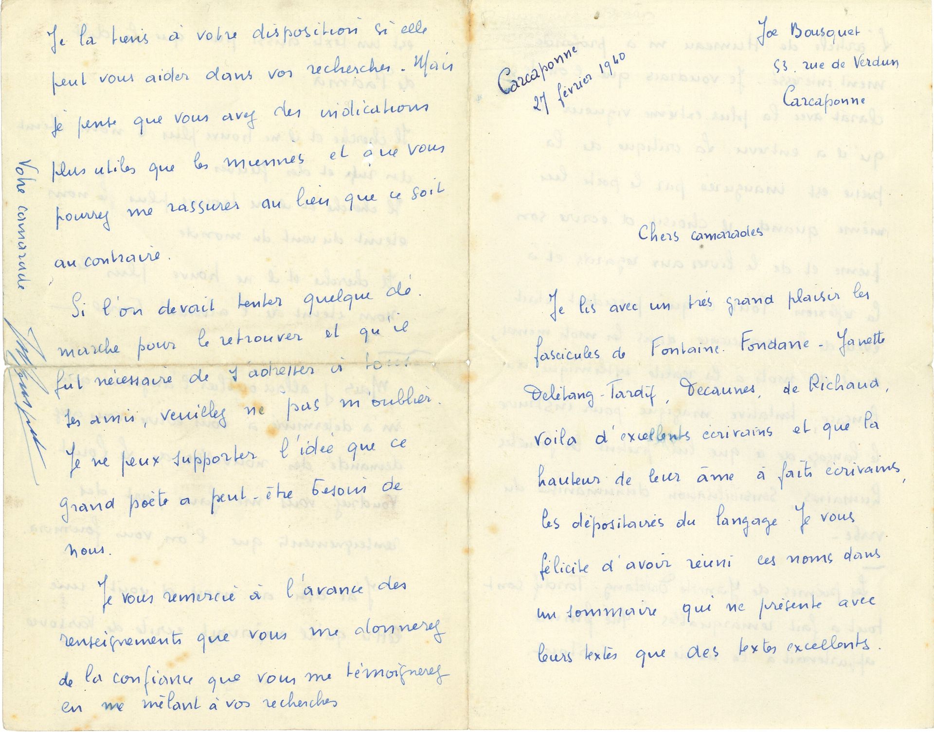 Joe BOUSQUET (1897-1950). L.A.S., Carcassonne 27 février 1940, à des « chers camarades » ; 4 pages in-8 (petite fente réparée).

 « Je lis avec un très grand plaisir les fascicules de Fontaine. Fondane, Yanette Delétang-Tardif, Decaunes, de Richaud. Voilà d’excellents écrivains et que la hauteur de leur âme a faits écrivains, les dépositaires du langage. Je vous félicite d’avoir réuni ces noms dans un sommaire qui ne présente avec leurs textes que des textes excellents. L’article de Humeau m’a profondément intéressé. Je voudrais que l’on déclarât avec la plus extrême vigueur ce qu’il a entrevu. La critique de la poésie est inaugurée par le poète lui-même quand il choisit d’écrire son poème et de le livrer aux regards et à la réflexion. Tout ce qui précédait était éveil de la conscience dans les mots mêmes, éveil des mots à la réalité rythmique du langage, tentative magique pour instruire le langage de ce que lui prêtent les facultés humaines, sensibilisation déshumanisée du verbe »… Il cite des poèmes de Delétang-Tardif, puis s’inquiète du sort « aussi pur que Le Dict de Padma », puis il s’inquiète de Jean Le Louët, qui a disparu depuis août 1939 à Varsovie, et qu’il faudrait retrouver : « Je ne peux supporter l’idée que ce grand poëte a peut-être besoin de nous »…