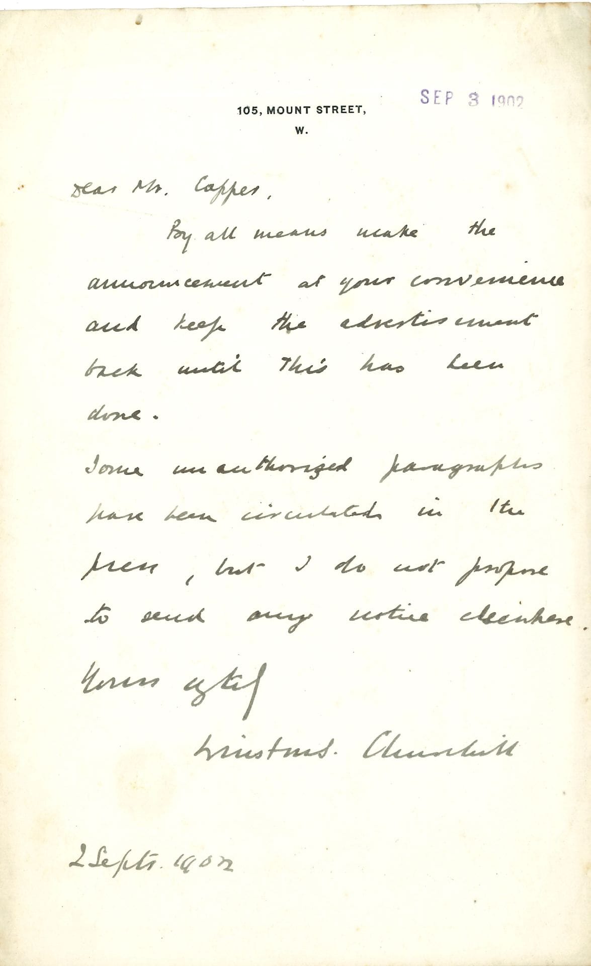 Winston CHURCHILL (1874-1965). L.A.S., 105 Mount Street [Londres] 2 septembre 1902, à M. Coppes ; 1 page in-8 à son adresse ; en anglais.

 « By all means make the announcement at your convenience and keep the advertisement back until this has been done. Some unauthorized paragraphs have been circulated in the press, but I do not propose to send any notice elswhere »…Bien sûr, qu’il fasse l’annonce à sa convenance et qu’il retienne la publicité jusqu’à ce que cela soit fait. Quelques paragraphes non autorisés ont circulé dans la presse, mais il ne se propose pas d’envoyer un avis quelconque, ailleurs…