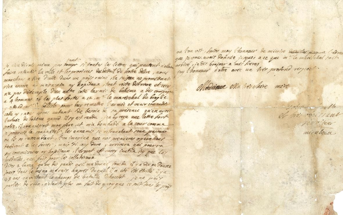 Victor de Riquetti, marquis de MIRABEAU (1715-1789) « L’Ami des hommes », économiste et agronome, père du grand orateur. L.A.S., « Kelhaine » [Kelheim en Bavière] 2 mai 1742, à sa mère la marquise de Mirabeau à Aix ; 2 pages et demie in-4, adresse avec marques postales (fortes mouillures par désinfection, usures au 2e feuillet et aux plis avec fentes).

 Intéressant récit de la campagne de Bavière, alors qu’il sert comme officier dans le régiment de son père. « Toujours marcher par des temps et des chemins détestables, guerre peste et famine voila où nous en sommes. Depuis notre entrée en Bavière, nous n’avons plus trouvé qu’un pays que les ennemis avoient dévasté depuis la prise de Lintz, et la misere y a introduit une peste qui tue tous ses habitants. Nous étions hyer logés dans un village auprès du cimetierre nous en vimes placer 14 dans l’après-midy […] Nous marchons à tire d’aile dans un pays ruiné, la saison ne promettant rien encore ny magazin ny hopitaux […] larmée de Bohème a des compagnies à 4 hommes et les plus fortes à 12 »… Le maréchal de Broglie attend Belle-Isle « pour luy remettre l’armée et venir commander celle-cy. Nous avons autant besoin de sa présence qu’en avoit l’armée de Bohème quand il s’y est rendu […] Les ennemis se retranchent sous Passau où ils se rassemblent, l’on imagine que nos premières opérations tendront à les forcer »… Etc.