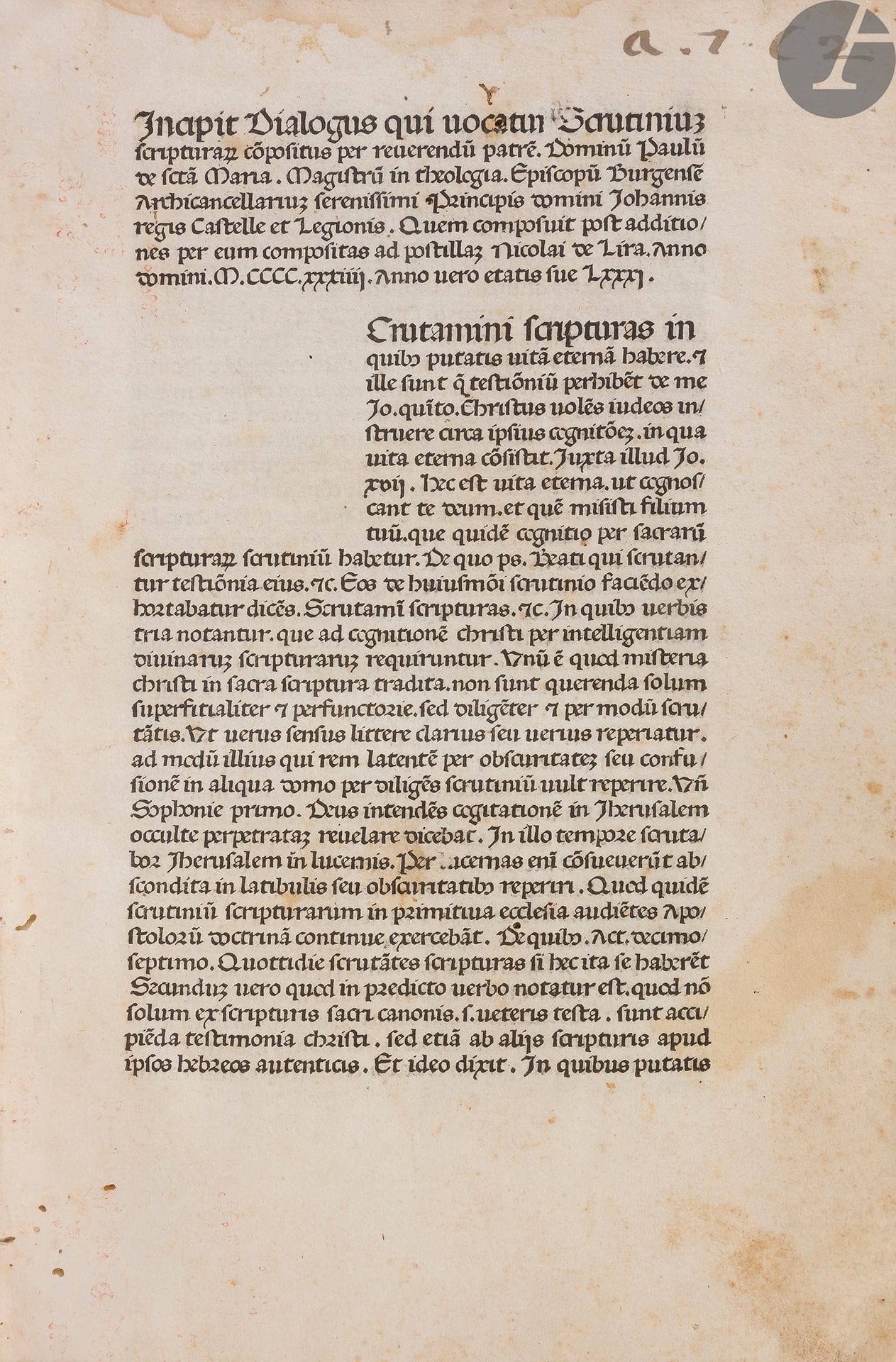 [INCUNABLE] - PAUL DE SAINTE MARIE.
Incipit dialogus qui vocatur Scrutinium scripturarum.
[Mantoue : Johann Schall], 1475. — In-folio, 274 x 190 : (250 ff., 150e et dernier blancs) [sig. (a)-o10 / 8 p-r8 A-K10 / 8 L8], car. goth., 39 lignes. Vélin rigide à recouvrement, dos lisse (reliure du XXe siècle à l’imitation).

Goff, P-204. - BMC VII p. 933. - Hain 10765. - Polain 3011.

Nouvelle édition incunable rare de cette œuvre de Paul de Sainte Marie (1353?-1435), rabin espagnol converti au christianisme en 1390, avant les persécutions anti-juives de 1391, devenu évêque de Carthagène, de Burgos, et archichancelier de Castille. Il fut l’un des personnages les plus influents de la société politique et de l’Église dans la Castille de la fin du XIVe et du début du XVe siècle, et certainement le plus virulent persécuteur des juifs d’Espagne de son époque.

Il composa ce texte contre le judaïsme un ou deux ans avant sa mort. Il s’agit de deux dialogues, le premier entre un chrétien nommé Paul et un juif appelé Saül, le second entre un disciple et son maître où l’auteur expose les vérités de la religion chrétienne. L’édition princeps parut à Strasbourg vers 1470.
Cette édition est la première et l’une des rares impressions de Johann Schall, qui n’exerça à Mantoue que de 1475 à 1479. Le BMC ne répertorie que 4 ouvrages sortis de ses presses. 

Exemplaire sans le traité de Rabbi Samuel, que l’on trouve parfois à la suite du texte de Paul de Sainte Marie. L’exemplaire reproduit sur Gallica ne comporte pas non plus ce traité qui semble avoir été ajouté dans un second temps aux exemplaires publiés.

Un coin abîmé. Galeries et trous de vers sans gravité à plusieurs feuillets, quelques légères mouillures angulaires. Manque angulaire aux 4 derniers feuillets, sans atteinte au texte. Annotations anciennes dans la marge haute des feuillets, coupées par le relieur.