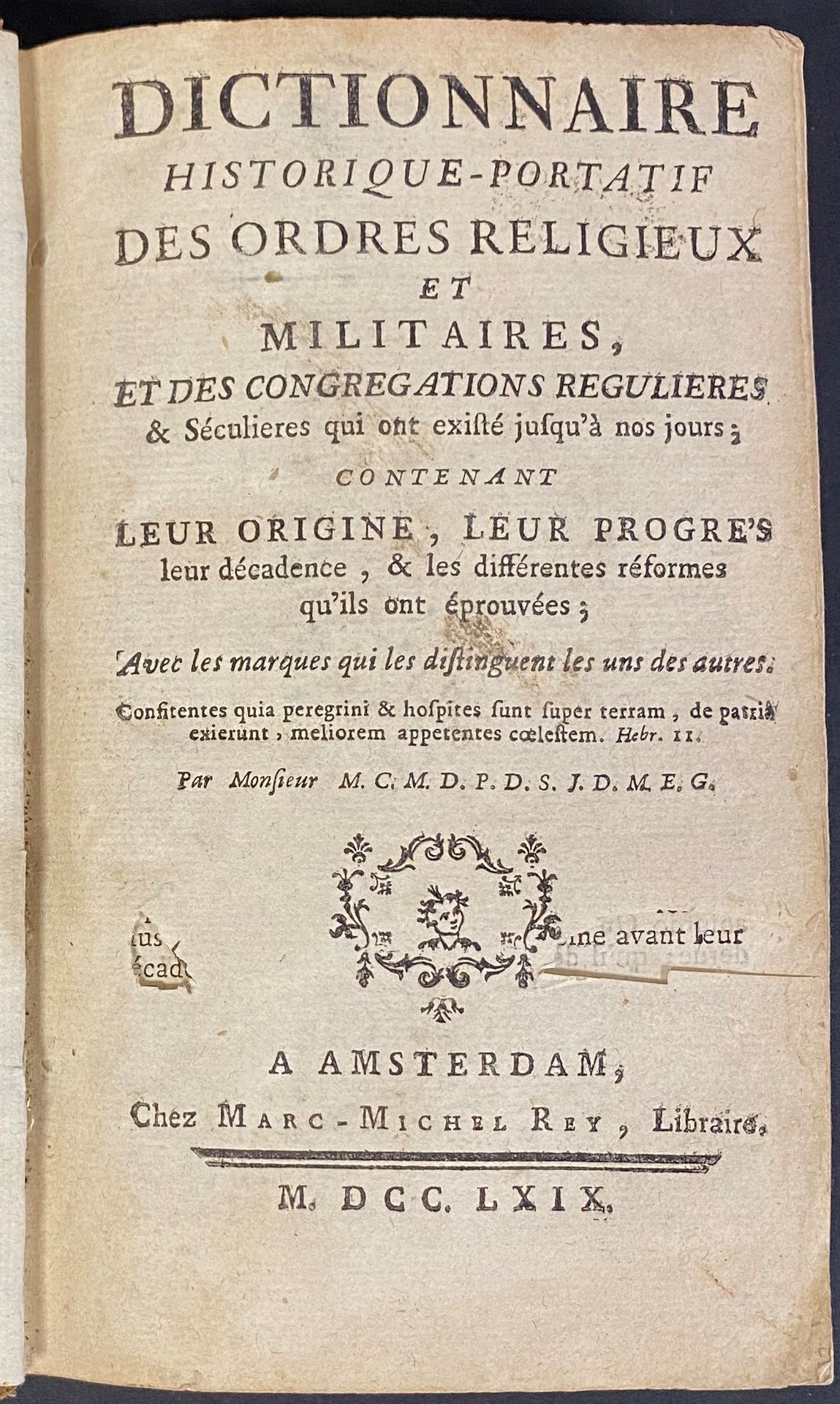 Dictionnaire historique-portatif des ordres religieux et militaires, et des congrégations régulières et séculières qui ont existé jusqu’à nos jours ; contenant leur origine, leur progrès leur décadence, et les différentes réformes (…)
Par Monsieur M. C. M. D. P. D. S. J. D. M. E. G. Amsterdam, Marc-Michel Rey, 1769
Reliure en veau, dos à nerfs. 291 pages.
A.B.E. (Usures).