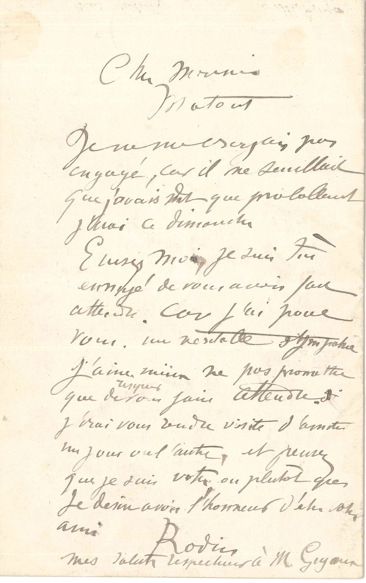 Auguste RODIN (1840-1917). L.A.S., au peintre Louis Matout ; 1 page in-8.
« Je ne me croyais pas engagé, car il me semblait que j’avais dit que probablement j’irai ce dimanche. Excusez-moi, je suis très ennuyé de vous avoir fait attendre. Car j’ai pour vous, une véritable sympathie. J’aime mieux ne pas promettre que risquer de vous faire attendre. J’irai vous rendre visite d’amitié un jour ou l’autre »…