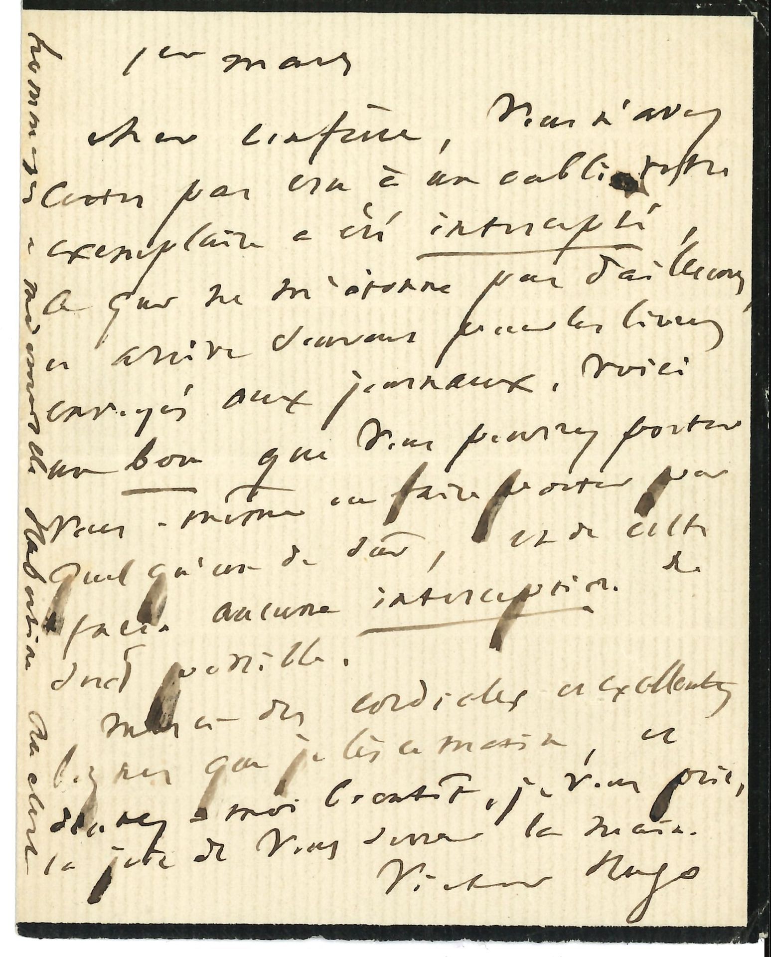 Victor HUGO. L.A.S., 1er mars [1874 ?], à un confrère [Léon Richer ?] ; 1 page in-12 (petit deuil).
Son confrère n’a certes pas cru à un oubli : « Votre exemplaire a été intercepté, ce qui ne m’étonne pas d’ailleurs, et arrive souvent pour les livres envoyés aux journaux. Voici un bon que vous pourrez porter vous-même ou faire porter par quelqu’un de sûr, et de cette façon aucune interception ne sera possible. Merci des cordiales et excellentes lignes que je lis ce matin »…
