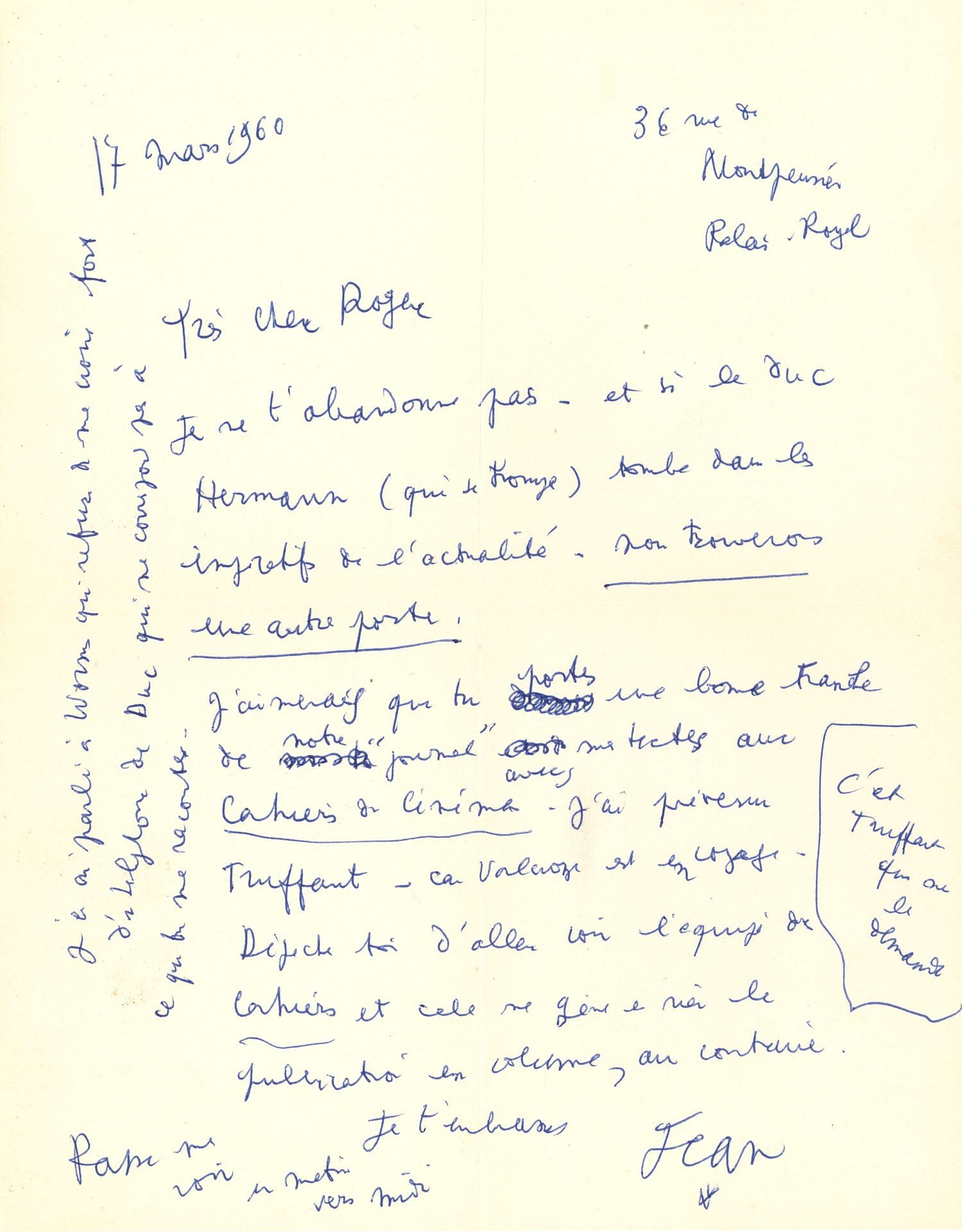 Jean COCTEAU. L.A.S. « Jean », Palais-Royal 17 mars 1960, à Roger Pillaudin ; 1 page in-4.

Recherche d’un éditeur pour le « Journal sonore » que Pillaudin avait réalisé pendant le tournage du Testament d’Orphée. [Le « duc Hermann » se réfère probablement à Pierre Berès, propriétaire des Éditions Hermann. Gérard Worms était associé à la direction des Éditions du Rocher.] « Je ne t’abandonne pas – et si le duc Hermann (qui se trompe) tombe dans les impératifs de l’actualité – nous trouverons une autre porte. J’aimerais que tu portes une bonne tranche de notre “journal” avec mes textes aux Cahiers du cinéma. J’ai prévenu Truffaut – car Valcroze est en voyage. C’est Truffaut qui me le demande. Dépêche-toi d’aller voir l’équipe des Cahiers et cela ne me gêne en rien la publication en volume, au contraire. […] J’en ai parlé à Worms qui refuse de me croire fort d’un téléphone du Duc qui ne correspond pas à ce que tu me racontes »…