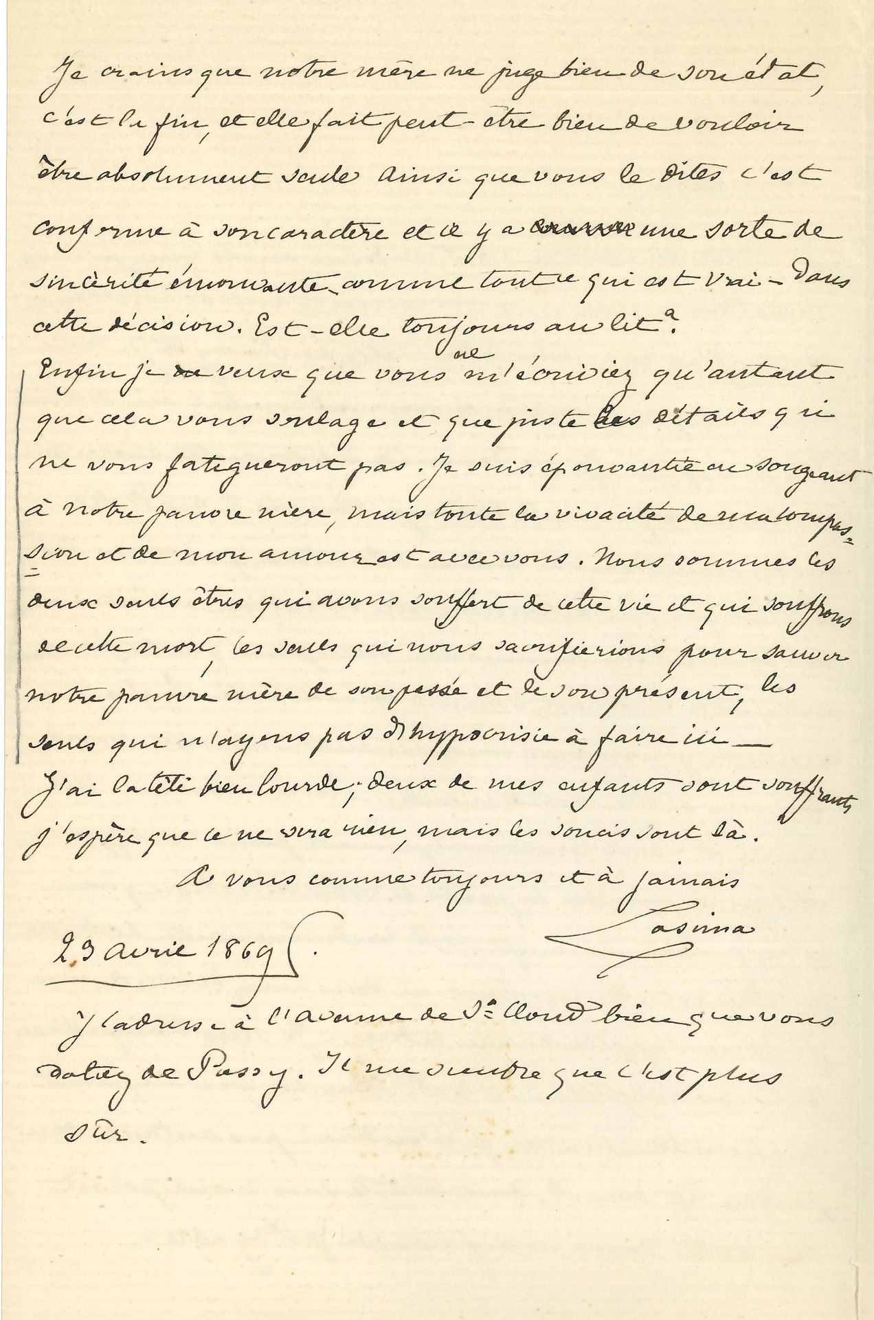 Cosima WAGNER. L.A.S. « Cosima », 23 avril 1869, à sa demi-sœur Claire de Charnacé ; 2 pages in-8.
Sur son conflit avec sa mère Marie d’Agoult… « Je ne demande à voir notre mère que si elle en exprime le désir ; je suis vis-à-vis d’elle absolument dans la même situation que vous, les motifs qui ont déterminé cette situation n’ont même pas besoin d’être connus d’elle non plus que de personne […] Si elle me demande j’arriverai incontinent »… Le Dr Blanche lui paraît un honnête homme, mais non le pauvre et bon R… « Je suis épouvantée en songeant à notre pauvre mère, mais toute la vivacité de ma compassion et de mon amour est avec vous. Nous sommes les deux seuls êtres qui avons souffert de cette vie et qui souffrons de cette mort, les seuls qui nous sacrifierions pour sauver notre pauvre mère de son passé et de son présent, les seuls qui n’ayons pas d’hypocrisie à faire ici »…