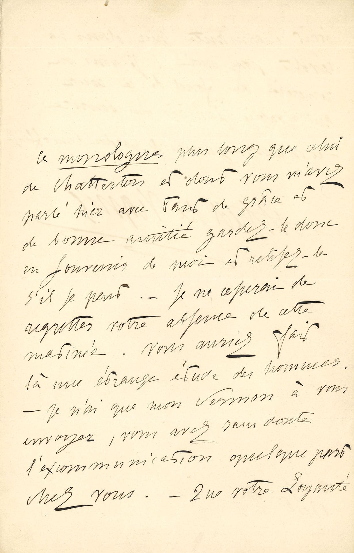 Alfred de VIGNY. L.A.S., 12 avril 1846, à Delphine de Girardin ; 2 pages in-8.
Lettre accompagnant l’envoi de son Discours de réception à l’Académie française.
« Ce monologue plus long que celui de Chatterton et dont vous m’avez parlé hier soir avec tant de grâce et de bonne amitié gardez-le donc en souvenir de moi et relisez-le s’il se peut. – Je ne cesserai de regretter votre absence de cette matinée. Vous auriez fait là une étrange étude des hommes. – Je n’ai que mon sermon à vous envoyer, vous avez sans doute l’excommunication quelque part chez vous. – Que votre Loyauté était charmante hier dans sa révolte pour moi ! Je vous en remercie du fond de ce cœur qui n’oublia jamais un sourire : – et n’accorda jamais le pardon d’une offense » [Vigny cite ici un vers du poème Magdeleine (1822) de la jeune Delphine Gay]…
Correspondance, t. VI, 46-93.