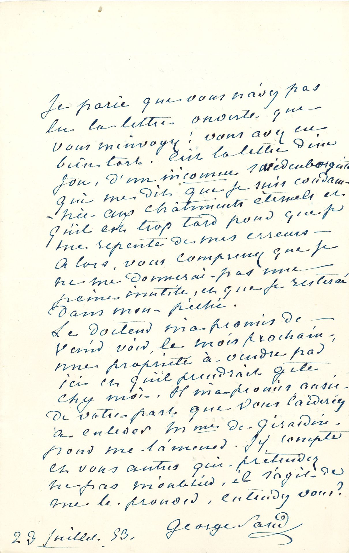 George SAND. L.A.S., [Nohant] 23 juillet 1853, à Émile de Girardin ; 1 page in-8.
Il lui a fait la lettre « d’un fou, d’un inconnu swedenborgiste qui me dit que je suis condamnée aux châtiments éternels et qu’il est trop tard pour que je me repente de mes erreurs. Alors, vous comprenez que je ne me donnerai pas une peine inutile, et que je resterai dans mon péché ». Elle attend la visite du Dr Cabarrus, et espère que les Girardin viendront aussi la voir… Correspondance, t. XII, n° 5984.
