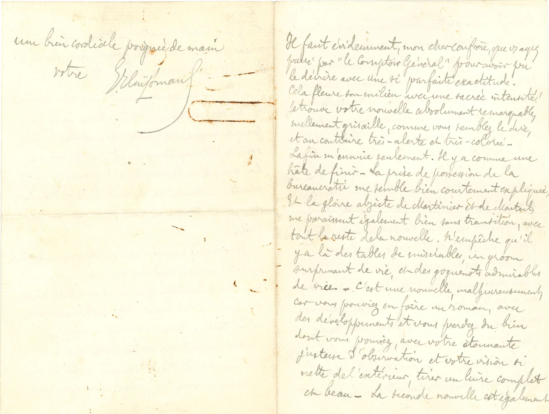 Joris-Karl HUYSMANS (1848-1907). L.A.S., à un confrère ; 3 pages petit in-8 remplies d’une écriture serrée (trace de trombone rouillé p. 4).
Il le félicite pour sa « nouvelle absolument remarquable, nullement grisaille, […] et au contraire très-alerte et très-colorée ». Il critique un peu la fin, où « Il y a comme une hâte de finir. […] N’empêche qu’il y a là des tables de misérables, un groom surprenant de vie, et des goguenots admirables de vice – C’est une nouvelle, malheureusement, car vous pouviez en faire un roman, avec des développements et vous perdez du bien dont vous pouviez, avec votre étonnante justesse d’observation et votre vision si nette de l’extérieur, tirer un livre complet et beau – La seconde nouvelle est également très-ferme – votre Montmartre est d’un vrai paysagiste moderne – vos conversations sentent le pris sur le vif » ; mais il reproche la scène du fiacre : « Outre qu’une scène de cette sorte rappelle toujours celle de Madame Bovary, elle a en sus l’inconvénient de n’être pas vraie – Car, on n’enlève pas comme cela des pucelages en fiacre ! – C’est là, tenez, une chose pas faite, dans les modernes, qu’un dépucelage. Et les jupons, et tout le sacré arsenal, allez donc, avec des cahots qui déplacent en plus, tomber juste ! – Non, ici, vous n’avez pas gardé cette magnifique lucidité de toute la nouvelle, cohérente et aigüe ». Mais il a aimé le livre « par la langue curieuse, son épithète rare, son expression imagée et par la vie et la vérité intenses que vous avez su y mettre – aussi ça m’embête d’y trouver de petites tares – et c’est pour ça que je crie ! »…