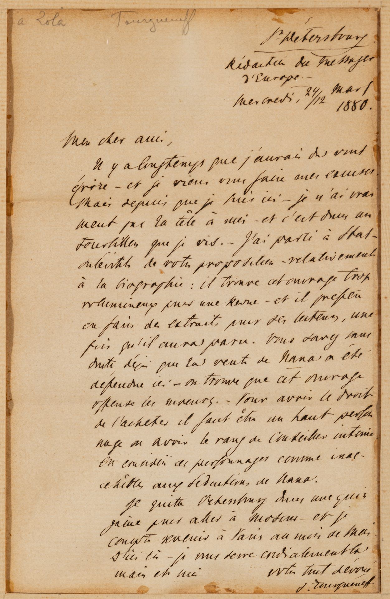 Ivan TOURGUENIEV (1818-1883). L.A.S., St Pétersbourg 24/12 mars 1880, à Émile Zola ; 1 page in-8 (encadrée).
Belle lettre à Zola sur Nana.
Il a tardé à lui écrire ; depuis son arrivée à Saint-Pétersbourg, « je n’ai vraiment pas la tête à moi – et c’est dans un tourbillon que je vis. Il a parlé à Stassoulevitch (directeur du Messager de l’Europe) « de votre proposition relativement à la biographie : il trouve cet ouvrage trop volumineux pour une Revue - et il préfère en faire des extraits pour ses lecteurs, une fois qu’il aura paru. Vous savez sans doute déjà que la vente de Nana a été défendue ici – on trouve que cet ouvrage offense les mœurs. – Pour avoir le droit de l’acheter il faut être un haut personnage ou avoir le rang de Conseiller intime. On considère ces personnages comme inaccessibles aux séductions de Nana ». Il va partir pour Moscou et sera à Paris en mai…
