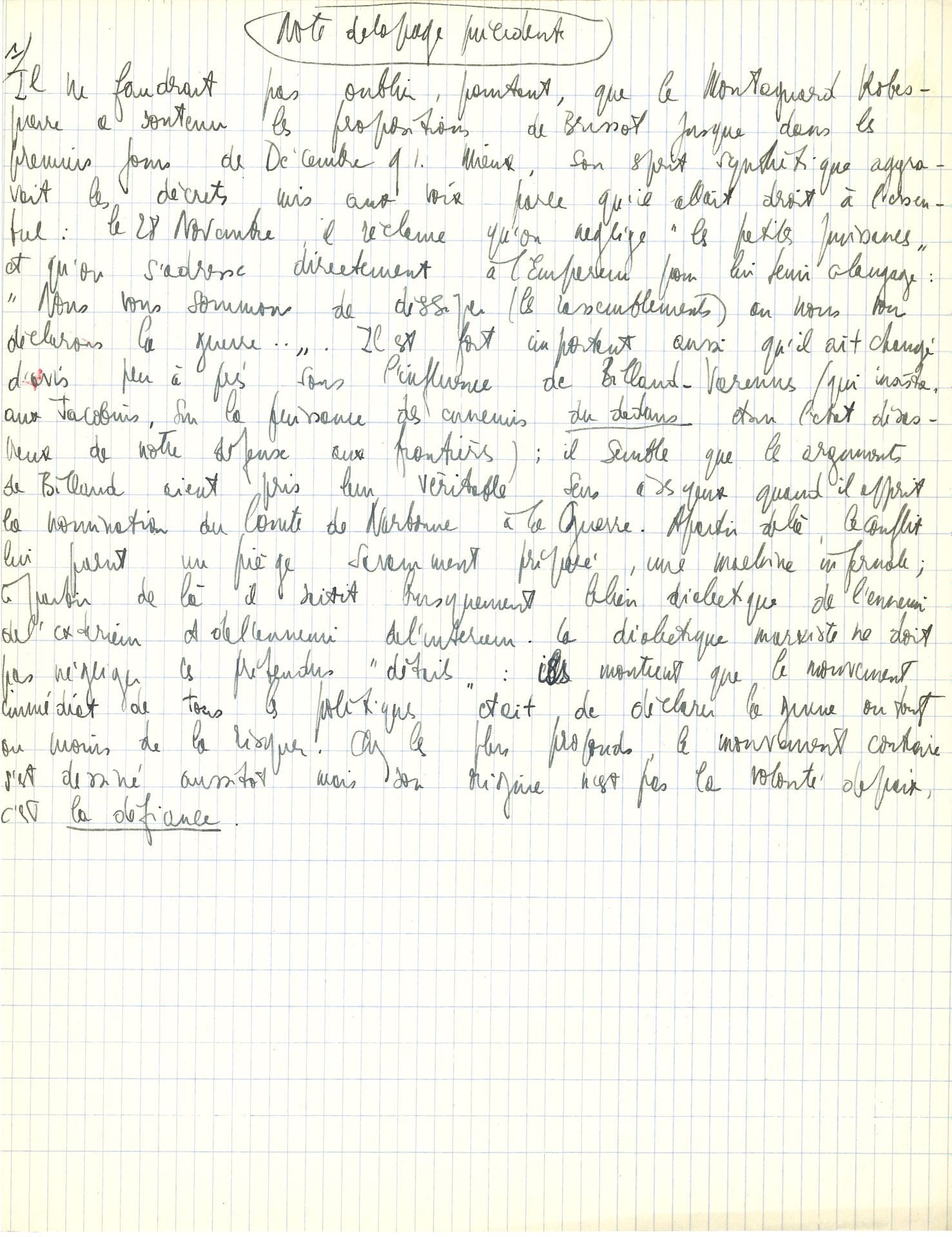 Jean-Paul SARTRE (1905-1980). Manuscrit autographe ; ¾ page in-4 sur papier quadrillé.
« Note de la page précédente » sur la Révolution. « Il ne faudrait pas oublier, pourtant, que le Montagnard Robespierre a soutenu les propositions de Brissot jusque dans les premiers jours de Décembre 91. Mieux, son esprit synthétique aggravait les décrets mis aux voix parce qu’il allait droit à l’essentiel : le 28 Novembre, il réclame qu’on néglige “les petites puissances” et qu’on s’adresse directement à l’Empereur […] Il est fort important aussi qu’il ait changé d’avis peu après sous l’influence de Billaud-Varenne (qui insiste, aux Jacobins, sur la puissance des ennemis du dedans dans l’état désastreux de notre défense aux frontières) ; il semble que les arguments de Billaud aient pris leur véritable sens à ses yeux quand il apprit la nomination du Comte de Narbonne à la Guerre. À partir de là, le conflit lui parut un piège savamment proposé, une machine infernale ; à partir de là il saisit brusquement le lien dialectique de l’ennemi de l’extérieur et de l’ennemi de l’intérieur. La dialectique marxiste ne doit pas négliger les prétendus “détails” : ils montrent que le mouvement immédiat de tous les politiques était de déclarer la guerre ou tout au moins de la risquer. Chez les plus profonds, le mouvement contraire s’est dessiné aussitôt mais son origine n’est pas la volonté de paix, c’est la défiance. »