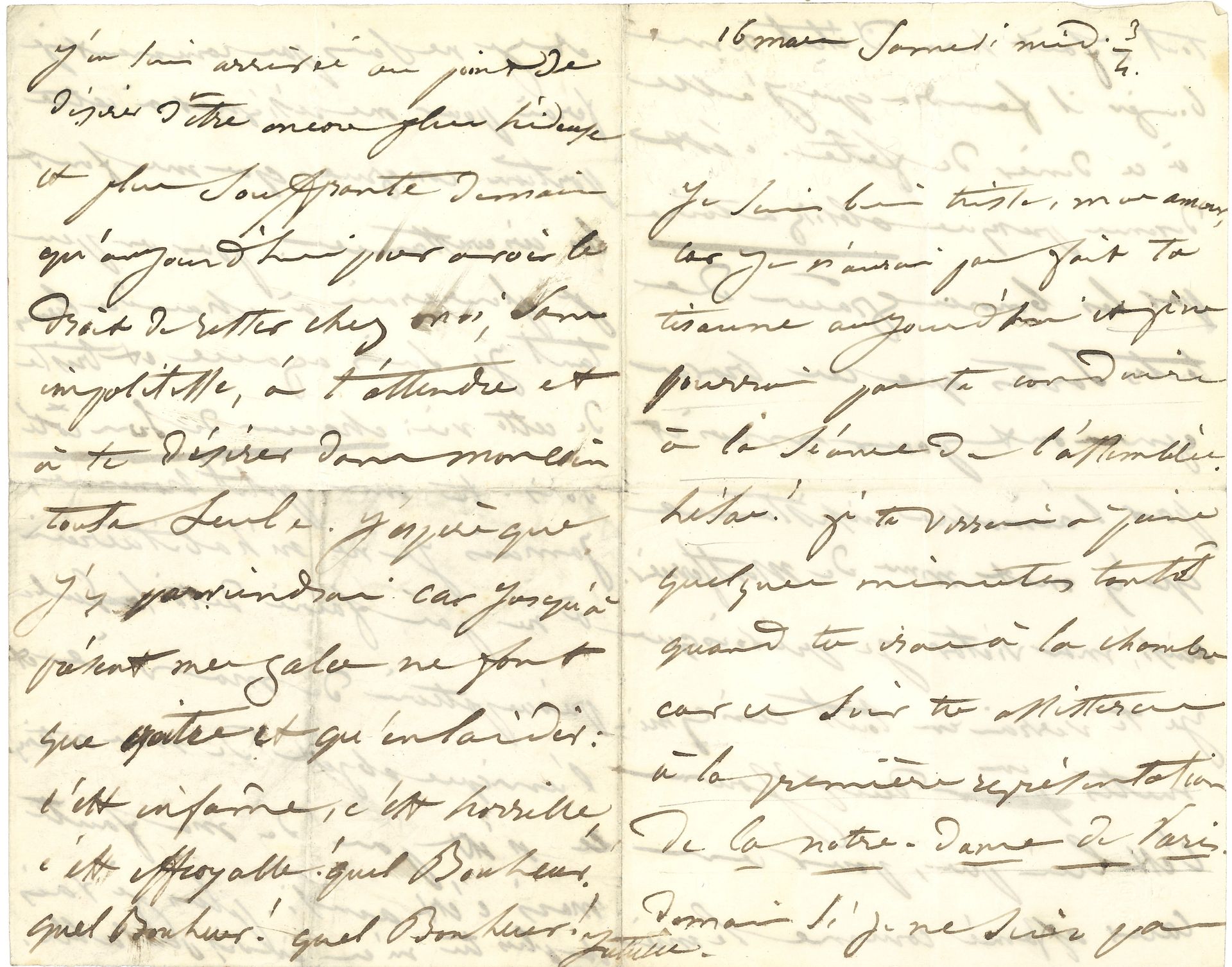 [Victor HUGO]. Juliette DROUET (1806-1883). L.A.S. « Juliette », 16 mars [1850] samedi midi 3/4, à Victor Hugo ; 4 pages in-8.
Belle lettre d’amour à Victor Hugo.
« Je suis bien triste, mon amour, car je n’aurai pas fait ta tisanne aujourd’hui et je ne pourrai pas te conduire à la séance de l’Assemblée. Hélas ! je te verrai à peine quelques minutes tantôt quand tu iras à la Chambre car ce soir tu assisteras à la première représentation de la Notre-Dame de Paris » [adaptée par Paul Foucher, Ambigu-Comique, 16 mars 1850]. Le lendemain, elle doit aller à un dîner de fête chez ses amis Montferrier. « Ainsi, mon Victor, je prévois que je te verrai en tout cinq minutes en deux jours. C’est bien peu, pour un cœur affamé comme le mien, et je ne sais pas comment je ferai pour me résigner à cette portion congrue que me font les circonstances. Pour un peu je pleurerais à chaudes larmes tant je suis agacée et triste de cette vie : chacun de son côté. Vois-tu, mon petit homme, jamais je ne m’habituerai à ne pas faire de toi la seule préoccupation de ma vie et l’unique objet de mes actions. Ce n’est pas de ma faute mais c’est ainsi. Plus je vais et plus tu m’es indispensable. J’en suis arrivée au point de désirer d’être encore plus hideuse et plus souffrante [elle souffre alors de la gale] demain qu’aujourd’hui pour avoir le droit de rester chez moi, sans impolitesse, à t’attendre et à te désirer dans mon coin toute seule. J’espère que j’y parviendrai car jusqu’à présent mes gales ne font que croître et qu’enlaidir : c’est infâme, c’est horrible, c’est effroyable ! quel Bonheur ! quel Bonheur ! quel Bonheur ! »
Ancienne collection Alfred Dupont (III, 3-4 décembre 1958, n° 81).