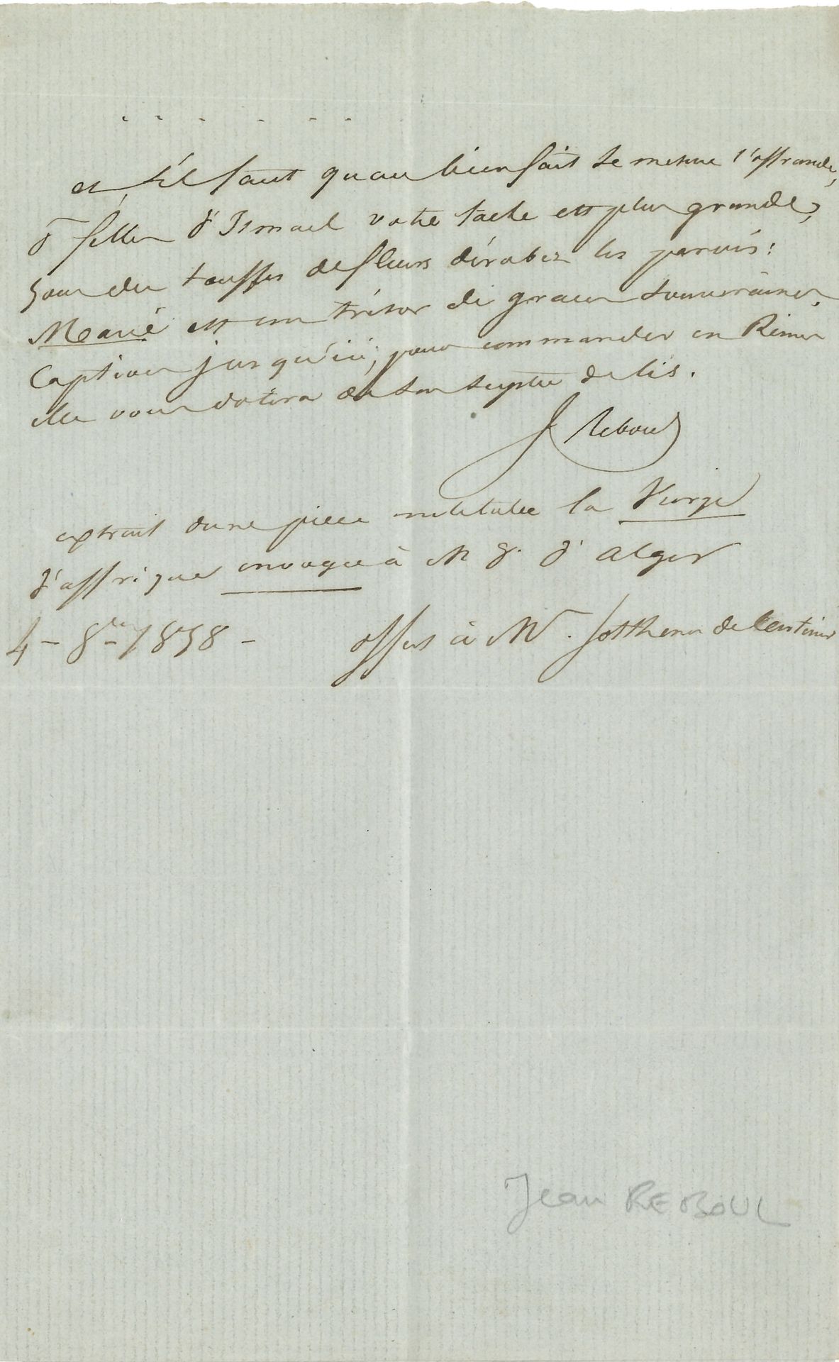 Jean REBOUL (1796-1864). P.A.S., 4 octobre 1858 ; demi-page in-8, enveloppe.
« Extrait d’une pièce intitulée la Vierge d’Affrique envoyée à N. D. d’Alger », offert à Sosthènes de Centenier, à Permes (Vaucluse), 6 vers : « Et s’il faut qu’au bienfait se mesure l’offrande, / Ô filles d’Ismaël votre tâche est plus grande »….