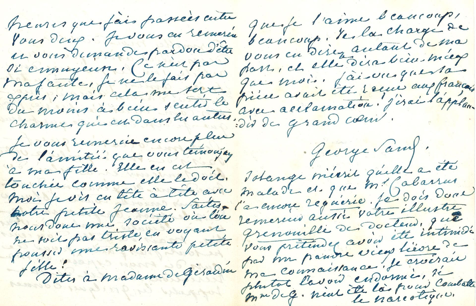 George SAND. L.A.S., [Nohant 3 novembre 1852, à Émile de Girardin] ; 3 pages in-12.
Elle lui demande « un coin dans la Presse » pour un article « sur les poésies d’un mien ami, qui a du talent et peu d’aide » [l’article de Sand sur Bouquet de marguerites de Charles Poncy paraîtra le 18 décembre.] Elle se rappelle au souvenir de Delphine de Girardin, « dont je suis encore toute éblouie […] On passerait sa vie à l’écouter comme à vous lire. Mais de telles douceurs ne sont pas faites pour les ours de mon espèce, et ma récréation ici est de me rappeler les quelques bonnes heures que j’ai passées entre vous deux ». Elle remercie Girardin de son amitié pour sa fille Solange : « Moi je vis en tête à tête avec notre petite Jeanne. Faites-nous donc une société où l’on ne soit pas triste, en voyant pousser une ravissante petite fille ! »… Elle ajoute que Solange a été malade, et le Dr Cabarrus « l’a encore reguérie. Je dois donc remercier aussi votre illustre grenouille de docteur, que vous prétendez avoir été intimidé par un pauvre vieux lièvre de ma connaissance.  Je croirais plutôt l’avoir endormi »... Correspondance, t. XI, n° 5691.
