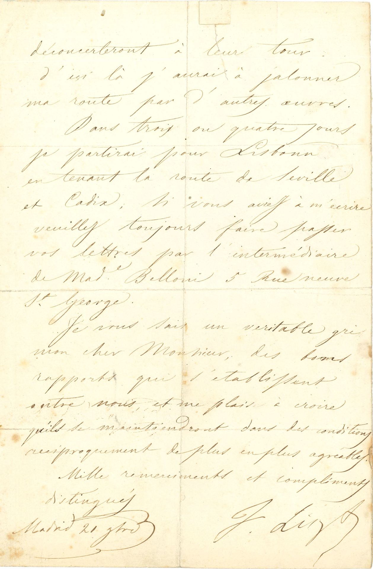 Franz LISZT (1811-1886). L.S., Madrid 21 novembre [1844] ; 2 pages in-8 (marques de plis, fente réparée).
Il envoie « le chiffon de papier qui doit vous assurer la propriété des deux chansons et de la marche funèbre de D. Sébastien avec la seule réserve pour ce dernier morceau, de l’édition de Mr Mechetti à Vienne, qui, comme vous savez, s’était adressé à moi directement ». Les journaux allemands ont annoncé par erreur la prochaine parution d’une « méthode de ma façon. Un ouvrage de ce genre demande du tems et de la maturité. Pour le quart d’heure je me bornerai à déconcerter de mon mieux les méthodes publiées ; sauf à publier la mienne que d’autres pianistes, quand ils m’auront grimpé sur l’épaule, déconcerteront à leur tour. D’ici là j’aurai à jalonner ma route par d’autres œuvres ». Il va partir pour Lisbonne…