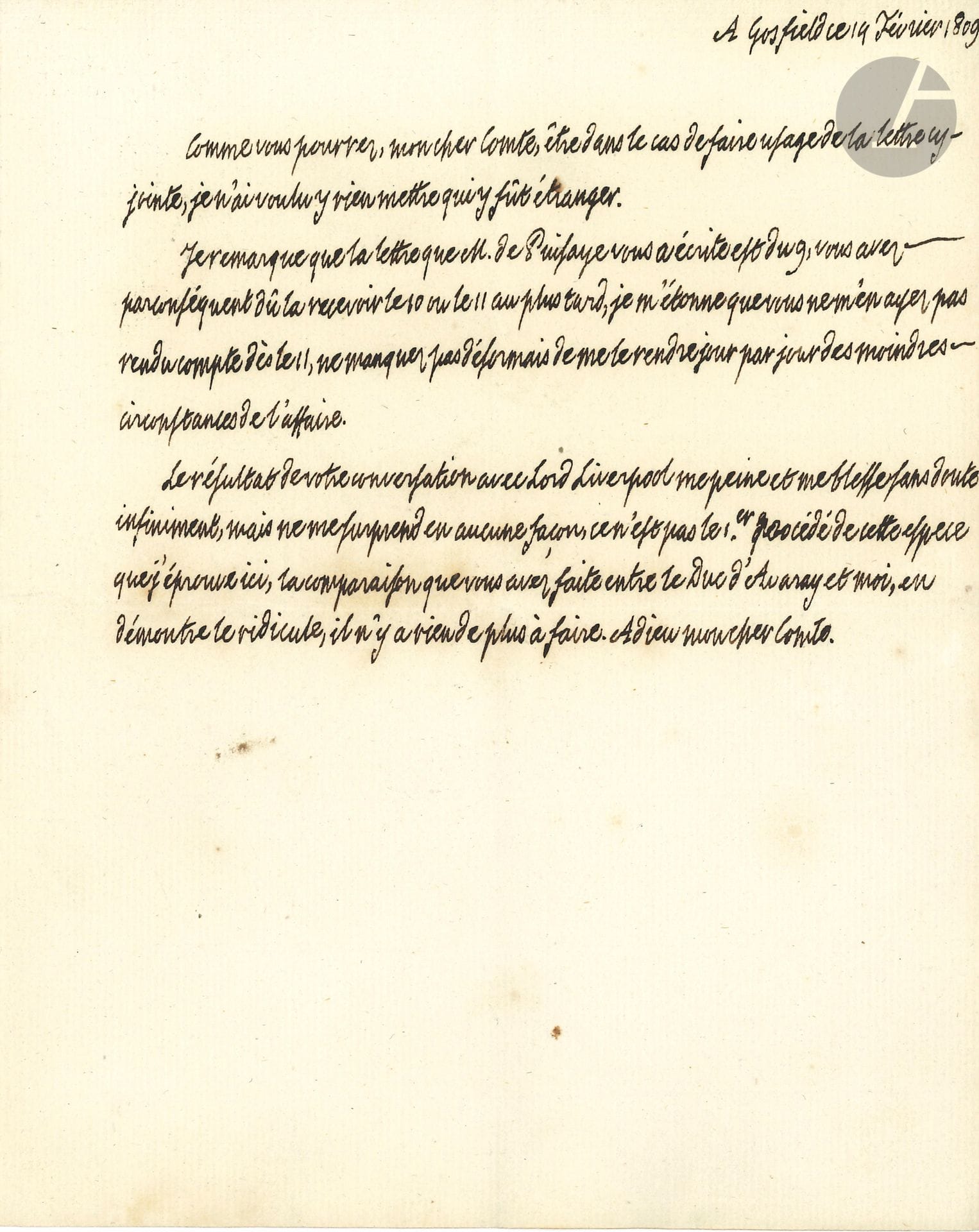 LOUIS XVIII (1755-1824) Roi de France. L.A., Gosfield 14 février 1809, au comte de La Châtre ; demi-page in-4.
Au sujet de dissensions dans les milieux royalistes, dissensions qui donnèrent lieu à la Réfutation d’un libelle diffamatoire publié par M. Beziade d’Avaray sous le titre Rapport à Sa Majesté très chrétienne, publié avec sa permission, suivi d’une Réponse à M. le comte Joseph de Puisaye (Londres, 1809).
« Je remarque que la lettre que M. de Puisaye vous a écrite est du 9, […] je m’étonne que vous ne m’en ayez pas rendu compte dès lors, ne manquez pas désormais de me le rendre jour par jour des moindres circonstances de l’affaire. Le résultat de votre conversation avec Lord Liverpool [secrétaire de l’Intérieur britannique] me peine et me blesse sans doute infiniment, mais ne me surprend en aucune façon ce n’est pas le 1er procédé de cette espece que j’éprouve ici, la comparaison que vous avez faite entre le Duc d’Avaray et moi, en démontre le ridicule, il n’y a rien de plus à faire »…
On joint une P.S. « Approuvé Louis » concernant l’admission dans l’une des maisons d’éducation de la Légion d’honneur de Mlle de Corbie Maillefait, nièce d’un chapelain du roi, Paris 10 novembre 1815.