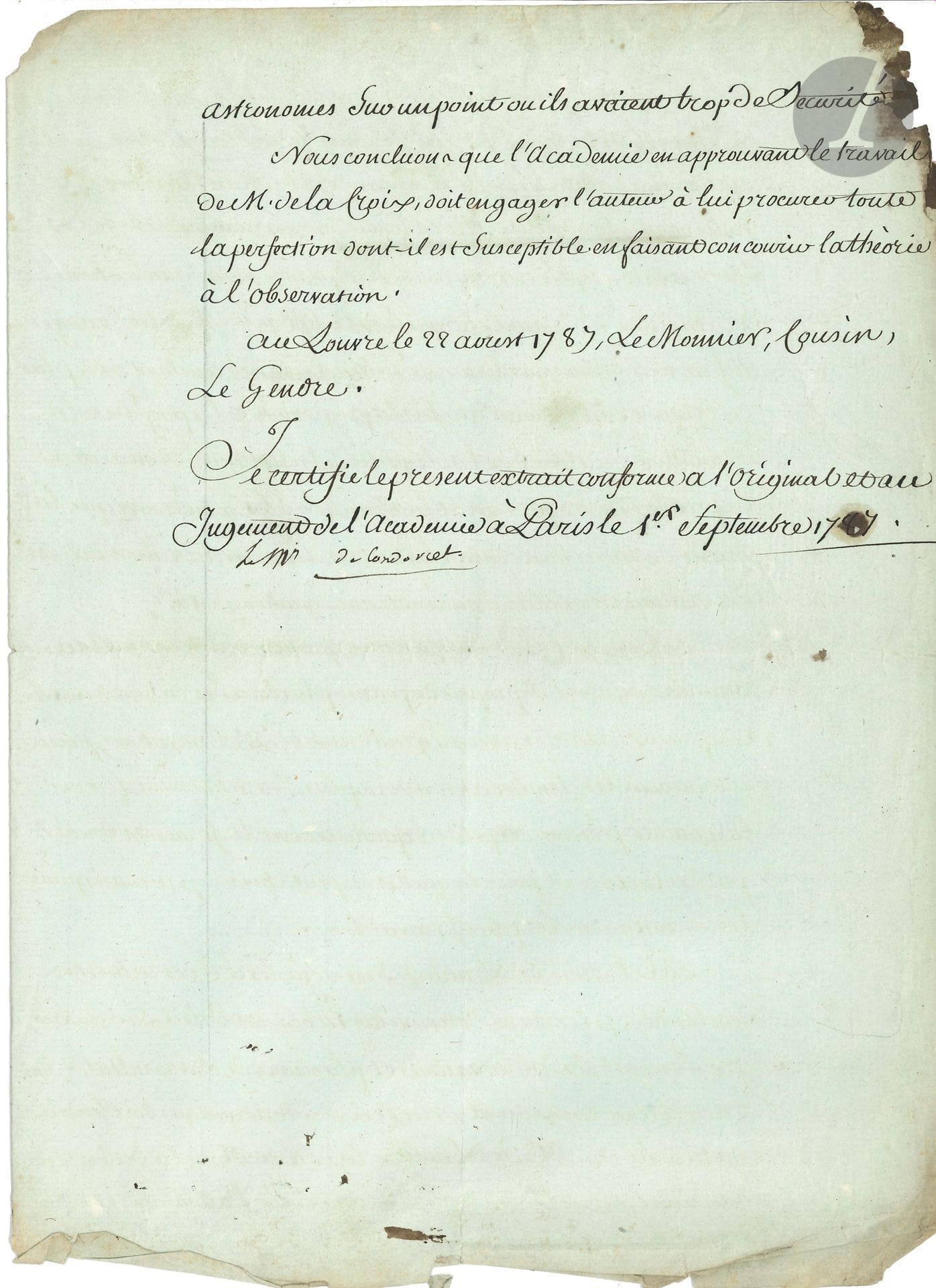 Jean-Antoine-Nicolas Caritat, marquis de CONDORCET (1743-1794) mathématicien, philosophe et économiste ; député, conventionnel (Aisne), il fut arrêté comme Girondin et s’empoisonna. P.S., Paris 1er septembre 1787 ; 2 pages et demie in-4 (un coin abîmé, bas un peu effrangé).
Extrait certifié conforme d’un rapport présenté à l’Académie des Sciences le 22 août 1787, par MM. Le Monnier, de Lalande, Cousin et Le Gendre, pour rendre compte d’un « Mémoire sur la Théorie du Soleil, avec de nouvelles tables de cet astre, par M. de La Croix. […] M. de La Croix, en s’occupant de la théorie des perturbations de la terre, s’est apperçu que l’equation lunaire donnée par Clairaut et adoptée par M. de La Caille, etait defectueux, et que l’equation de Venus avait besoin de correction à cause de l’incertitude sur la masse de cette planette. […] M. l’abbé de Lambre s’est dejà livré à des recherches semblables […] et plusieurs de ses resultats sont d’accord avec ceux de M. de La Croix. Mais quelque soit le merite du travail de M. de Lambre, la date de M. de La Croix est anterieure, et c’est lui qui le premier a reveillé l’attention des astronomes sur un point ou ils avaient trop de sécurité. Nous concluons que l’Académie en approuvant le travail de M. de La Croix, doit engager l’auteur à lui procurer toute la perfection dont il est susceptible en faisant concourir la théorie à l’observation »…
On joint une L.A.S. de sa femme à Charles Dupin, 23 juillet 1821, relative à « son introduction »…