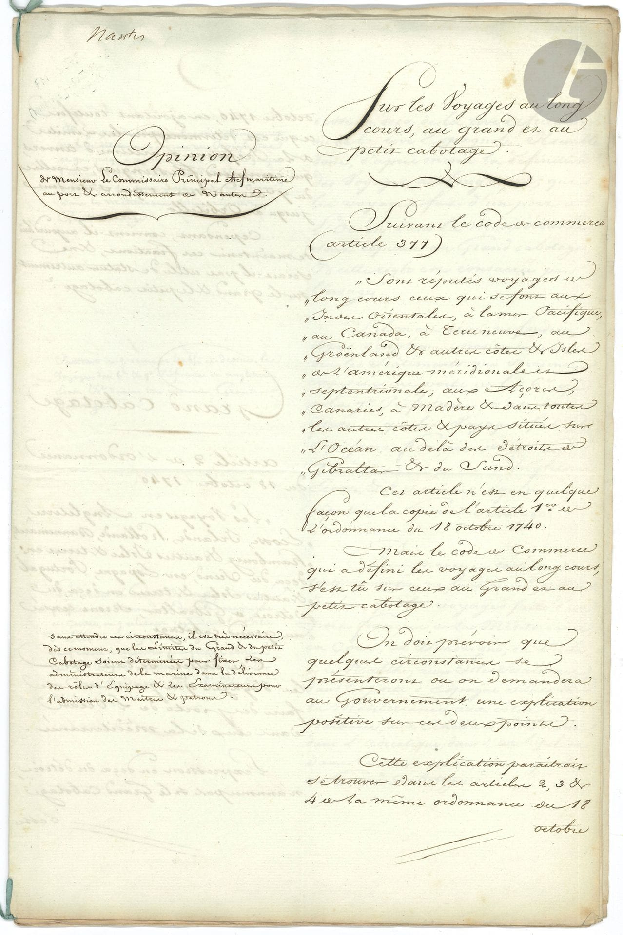 MARINE. Manuscrit, Sur les voyages au long cours, au grand et au petit cabotage, [Nantes] 13 février 1809 ; cahier petit in-fol. de 10 pages, sur colonne avec annotations marginales.
Étude sur le grand et le petit cabotage. En principe, le grand cabotage s’appliquait aux côtes européennes et le petit cabotage aux côtes françaises, les expéditions au long cours se rapportant uniquement aux voyages transatlantiques ou transocéaniques. Mais lorsque l’Empire français parvint à son apogée (il comprendra 130 départements en 1811), ces notions devaient être redéfinies. Le présent manuscrit comprend deux parties : la colonne de droite contient l’analyse des textes législatifs alors en vigueur (ordonnance du 18 octobre 1740, article 377 du Code de commerce), suivie de propositions relatives au grand et au petit cabotage. La colonne de gauche contient les observations du commissaire principal Giraud, chef maritime au port et arrondissement de Nantes.
« Sont réputés voyages au long cours ceux qui se font aux Indes Orientales, à la mer Pacifique, au Canada, à Terre-Neuve, au Groenland et aux autres côtes & isles de l’Amérique méridionale et septentrionale, aux Açores, Canaries, à Madère & dans toutes les autres côtes & pays situés sur l’Océan au-delà des détroits de Gibraltar & du Sund. […] Il est très nécessaire, dès ce moment, que les limites du grand & du petit cabotage soient déterminées pour fixer les administrateurs de la marine dans la délivrance des rôles d’équipage & les examinateurs pour l’admission des maîtres & patrons »… Etc.
On joint un autre manuscrit de la même étude (sans les commentaires, 10 p. in-fol. en cahier lié d’un ruban bleu) ; et 3 documents sur le même sujet (le 1er manuscrit, les deux autres autographiés) : Extrait du Recueil general des lois et des arrets de la Cour de Cassation (1826, 2 p.), concernant un voyage de Rouen à Saint-Pétersbourg, qui n’est pas considéré comme étant au long cours ; circulaire sur les voyages d’Océan en Baltique ou en Méditerranée, 25 octobre 1827 (3 p.) ; Ordonnance du Roi sur le cabotage, 25 novembre 1827 (2 p. in-fol.).