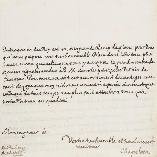 Jean CHAPELAIN (1595-1674)
Érudit et poète, l'un des premiers Académiciens. L.A.S., Paris 10 avril 1668, à Monseigneur [Maximilien-Henri de Bavière]; 2 pages in-4. Sur la conquête de la Flandre [le Prince-Électeur avait accordé aux troupes de Louis XIV le passage sur son territoire bavarois, et l'avait refusé à l'armée impériale]. Chapelain profite de la lettre que M. Heinsius a envoyée à Monseigneur pour exprimer sa fidélité au souvenir de sa bienveillance, « laquelle il ne seroit pas fort estrange qui s'y fust attiedie ne la reschauffant ni par mes soins ni par ma presence a cause de mes infirmites, et les plus importantes affaires de l'Estat ne souffrant pas que vous vous en destourniés lesprit un moment pour penser a si peu de chose que moy. [...] Ce qui se passe maintenant et qui occupe les yeux de tout le monde dans les héroïques entreprises du Roy est un tres grand champ de gloire pour vous qui vous prepare une tres honnorable place dans l'Histoire plus haute encore que celle que vous y a acquise le grand nombre de services signalés rendus a S.M. dans les principales parties de l'Europe »...