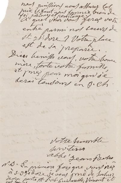 Saint Jean BOSCO.
L.A.S. « Abbé Jean Bosco », Turin 11 juillet 18.. , à une « charitable demoiselle »; 2 pages in-8; en français (petit manque à un angle avec perte des derniers chiffres de la date). Belle et très rare lettre à une future religieuse. Il remercie sa correspondante de sa lettre pour la Saint-Jean: « Dieu vous donne une grande récompense, car dans ce moment je me trouve en gran besoin de prières et de l'aide du bon Dieu. [...] tous les jours je fais un souvenir dans la sainte messe pour vous. Cela a été commencé du premier moment de notre connaissance et je continuerai jusque au temps, que nous, comme jespere, nous serons avec notre dame auxiliatrice à jouir pour toujours au paradis. Mais à fin que nous puissions nous assurer tel prix il faut nous fournir bien de foi, patience et pénitence. À quel jour vous ferez votre entré parmi nos soeurs de St Isidore ? Votre place est déjà préparée »... La lettre s'achève par des bénédictions.