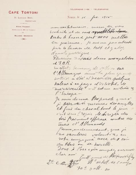 Guillaume APOLLINAIRE.
L.A.S., Nîmes 15 février 1915, à Jean-Émile Laboureur à Nantes; 1 page in-4 à en-tête du Café Tortoni, enveloppe. Il le remercie de ses souhaits. « Certes le hasard peut nous mettre en présence. Je suis un peu abruti par les heures de trot et galop dans la garrigue. Plusieurs Nantais dans mon peloton d'E.O.R. En effet, beaucoup de sottises sur l'Allemagne mais la plus grande sottise a été d'accorder quelque valeur à ce pays d'idiotie, de médiocrité - il est au milieu de l'Europe. Je vous donne ma parole que si je mesure des angles et fais du cheval tout le jour, c'est dans l'espoir de diriger des tirs vraiment efficaces contre ces ânes d'Allemands. J'avoue, au demeurant, que je me saoulerais volontiers en votre compagnie avec des vins du Rhin ou de Moselle »...