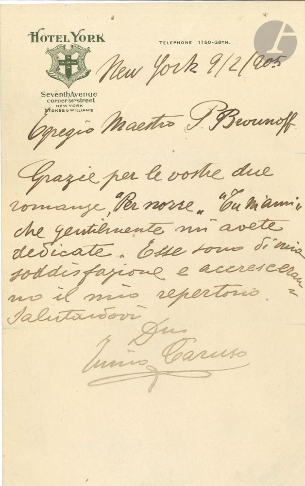 Enrico CARUSO (1873-1921). L.A.S., New York 9 / 2 / 1905, to Maestro Platon Brounoff; 1 page in-8 with letterhead and vignette of the Hotel York; in Italian.
He thanks him for the two romances he kindly dedicated to him: Per nozze and Tu m'ami. He is very pleased with them and they will increase his repertoire... [Platon Brounoff (1859-1924), Russian conductor and composer, had emigrated to the USA in 1891; Caruso had made his Met debut in 1903].