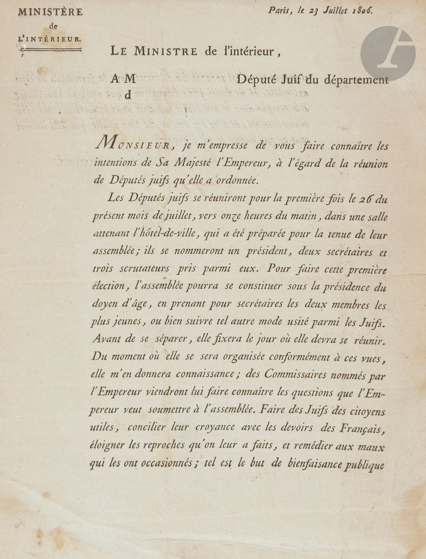 [GRAND SANHEDRIN] 
Le ministre de l’intérieur à M. Député juif du gouvernement 
Paris, le 23 Juillet 1806.
Lettre imprimé adressée par J de Champagny ministre de l’intérieur à tous les député juifs (ici Joseph Monteux député du Vaucluse) à propos de l’ouverture de l’Assemblée des Notables.
Signature autographe de Champagny.
Petits trous de vers.
Cette assemblée devait répondre aux questions que l’empereur souhaitait soumettre à l’assemblée : « Faire des juifs des citoyens utiles, concilier leur croyance avec les devoirs  des Français, éloigner les reproches qu’on leur a fait et remédier aux mots qui les ont occasionnés ; tel est le but de bienfaisance publique et privée que s’est proposé Sa Majesté dans la formation de cette assemblée ».
On joint : 
Décret impérial sur l’installation des membres du Consistoire Central des juifs établis à Paris. 

Mots clés :
judaïca, juif, juive, hébreux, rabbins, jewish, torah, hebrew, hebraica, judaisme, synagogue, sionisme, pessah, pessach, haggada, haggadah, hagada, hagadah, passover, menora, menorah, hannuka, hannuca, hannoucca, hanouccah, torah, juden, israélite, Israël, antisemitism, antisémitisme, dreyfus, meguila, sepharade, sefarad, ketouba