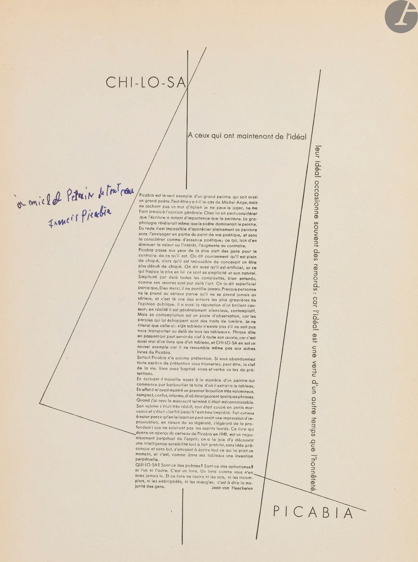 PICABIA (Francis).
Chi-lo-sa.
[Alès : PAB, 1950]. — In-4, 324 x 250 : (9 ff. premier blanc), couverture illustrée. En feuilles.
Édition originale très rare tirée à seulement 100 exemplaires, de ce recueil de poèmes et de pensées de Francis Picabia écrits en Suisse, présentés dans une mise en page originale et accompagnés de compositions formées de points et de lignes entrecroisées.
L’ouvrage débute par une préface de Jean van Heeckeren qui se demande à la fin : « QUI-LO-SA ? Sont-ce des poèmes ? Sont-ce des aphorismes ? ni l’un ni l’autre. C’est un livre. Un livre comme vous n’en avez jamais lu. Et ce livre ne ravira ni les sots, ni les incomplets, ni les embrigadés, ni les aveugles, c’est-à-dire la majorité des gens ».
La particularité de cette édition est que la couverture des 100 exemplaires est ornée à chaque fois d’une composition différente.
Exemplaire non numéroté, enrichi d’un envoi autographe de l’auteur sur le titre :
à Michel Petrin (?) de tout cœur // Francis Picabia
Petite déchirure sans gravité aux extrémités du dos, sinon exemplaire en bel état. Il est conservé dans une chemise en papier blanc cartonné, sur laquelle on a reproduit le dessin de la couverture et inscrit le titre, le nom de l’auteur, de l’éditeur et la date d’édition à l’aide de lettres et de chiffres découpés dans un magazine.