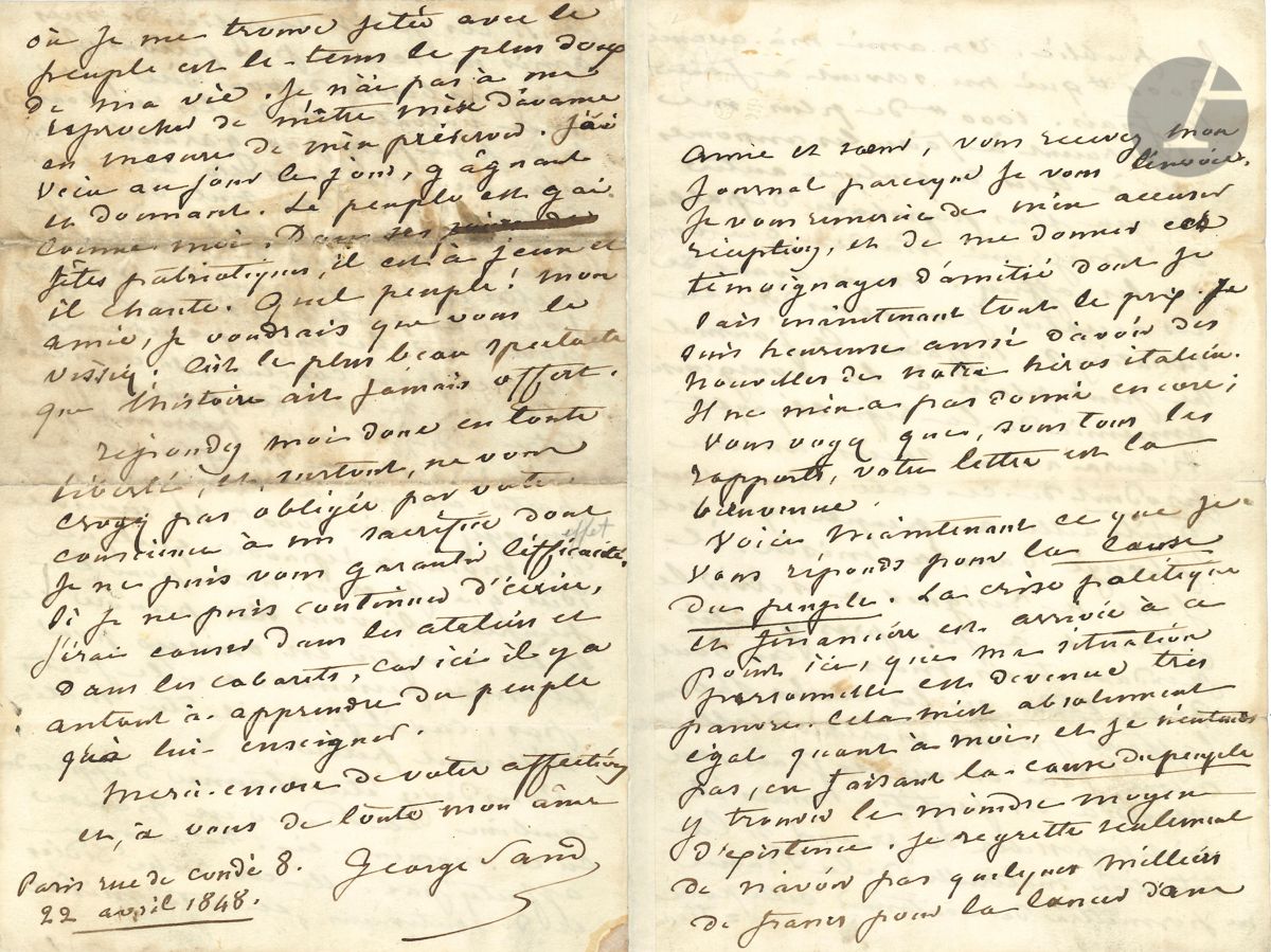 George SAND (1804-1876). L.A.S., Paris « rue de Condé 8 » 22 avril 1848, [à Eliza Ashurst] ; 4 pages in-8 à son chiffre (dernière page très légèrement salie).

Très belle lettre sur la révolution de 1848 et sur son journal La Cause du Peuple (dont le 3e et dernier numéro paraîtra au lendemain de cette lettre).
Elle envoie son journal à son « amie et sœur », et la remercie des nouvelles qu’elle lui donne de « notre héros italien » [Mazzini]. Quant à la Cause du peuple : « La crise politique et financière est arrivée à ce point ici, que ma situation personnelle est devenue très pauvre. Cela m’est absolument égal quant à moi, et je n’entends pas, en faisant la Cause du peuple, y trouver le moindre moyen d’existence. Je regrette seulement de n’avoir pas quelques milliers de francs pour la lancer dans le public. Un ami m’a avancé 3000 FF qui me servent à faire les frais. 1000 FF de plus me serviraient à faire les annonces ou à user de quelque autre moyen plus populaire de publicité, et Mazzini m’a dit que vous me les offriez. Mais, avant de les accepter, je veux vous dire la situation de l’affaire. Ce journal ne peut plaire à la bourgeoisie ennemie de la république, et n’aura aucun succès, aucun produit de ce côté-là. Avant qu’il aille au peuple, qui est plongé dans la misère, il faut se résigner à servir le journal à peu près gratis pendant trois mois. Au bout de ce tems, si les clubs s’abonnent l’affaire pourra marcher d’elle-même, faire encore ses frais, ou arriver à des profits. Mais il m’est impossible de prévoir si la situation matérielle de la France me permettra de continuer cette publication, et si les petits sacrifices de mes amis ne seront pas perdus. Je n’ai pas besoin de vous dire que ma volonté est de les rembourser, mais je ne peux pas garantir que cela me sera possible avant un certain tems, car nul de nous en France, parmi ceux qui ont cru de leur devoir de ne rien mettre en réserve pour les mauvais jours, ne peut dire s’il aura de quoi dîner le mois prochain. Donc, pour conclure, si vous êtes riche, ou si vous êtes, pour m’offrir votre aide, plusieurs personnes pouvant risquer un sacrifice sans porter atteinte à leur existence, envoyez-moi 1000 FF. Ils serviront du moins à répandre quelques idées que je crois utiles pour le peuple. Si vous êtes pauvre et si le sacrifice est trop onéreux pour plusieurs personnes, ne le faites pas, car il pourrait être matériellement perdu.
Vous devez être étonnée d’apprendre combien la France est pauvre en ce moment-ci. Ne vous en affectez pas, elle est riche d’idées et de sentimens, et cette misère où je me trouve jetée avec le peuple est le tems le plus doux de ma vie. Je n’ai pas à me reprocher de m’être mise d’avance en mesure de m’en préserver. J’ai vécu au jour le jour, gâgnant et donnant. Le peuple est gai comme moi. Dans ses fêtes patriotiques, il est à jeun et il chante. Quel peuple ! Mon amie, je voudrais que vous les vissiez ; c’est le plus beau spectacle que l’histoire ait jamais offert »...
Nouvelles lettres retrouvées, n° 86.