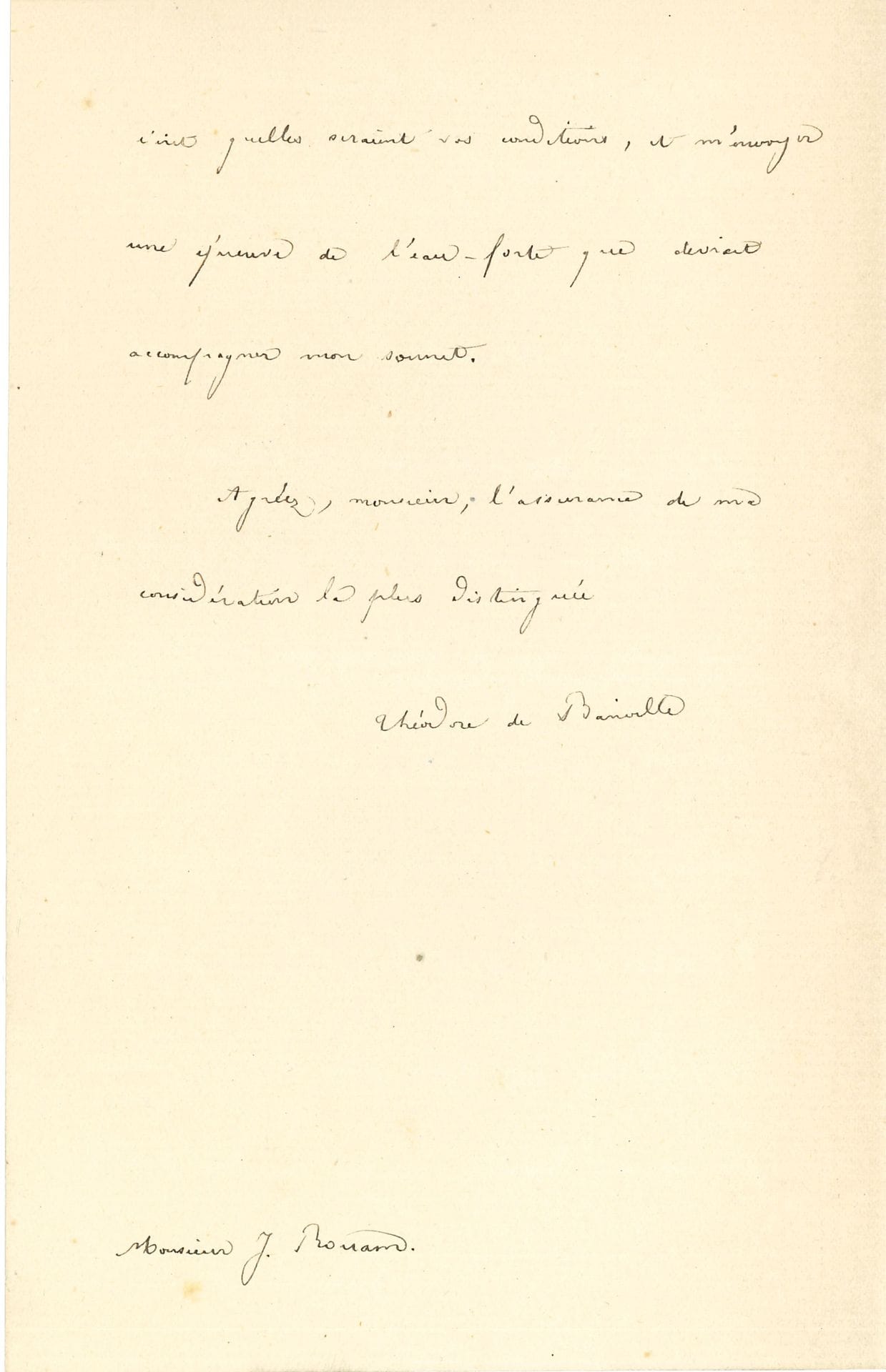 Théodore de BANVILLE. L.A.S., Villa Banville, Lucenay-lès-Aix (Nièvre), 1er juillet 1887, à l’éditeur J. Rouam ; 1 page et demie in-8.

Il accepte avec plaisir de joindre son nom « à ceux de mes confrères et amis que vous m’énumérez ». Il demande les conditions et qu’on lui envoie « une épreuve de l’eau-forte qui devrait accompagner mon sonnet »…