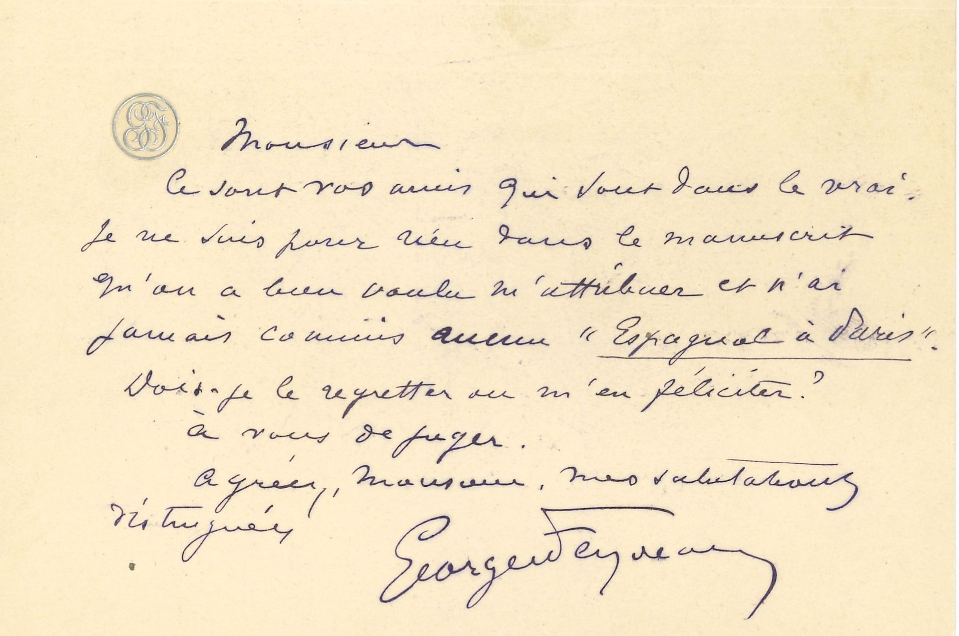 Georges FEYDEAU (1862-1921). L.A.S., [18.XI.1902], à Léon Guizard ; 1 page oblong in-12 à son chiffre, enveloppe.

« Ce sont vos amis qui sont dans le vrai. Je ne suis pour rien dans le manuscrit qu’on a bien voulu m’attribuer et n’ai jamais commis aucun “Espagnol à Paris”. Dois-je le regretter ou m’en féliciter ? »…