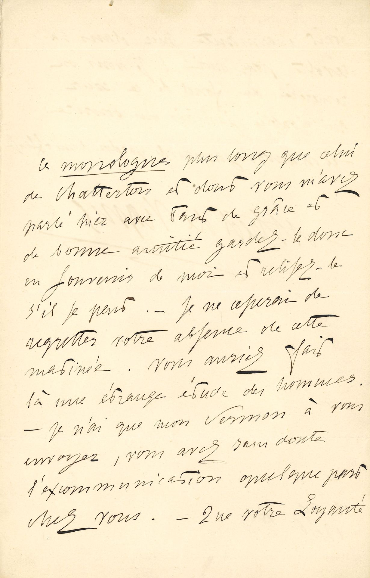 Alfred de VIGNY. L.A.S., 12 avril 1846, à Delphine de Girardin ; 2 pages in-8.

Lettre accompagnant l’envoi de son Discours de réception à l’Académie française. « Ce monologue plus long que celui de Chatterton et dont vous m’avez parlé hier soir avec tant de grâce et de bonne amitié gardez-le donc en souvenir de moi et relisez-le s’il se peut. – Je ne cesserai de regretter votre absence de cette matinée. Vous auriez fait là une étrange étude des hommes. – Je n’ai que mon sermon à vous envoyer, vous avez sans doute l’excommunication quelque part chez vous. – Que votre Loyauté était charmante hier dans sa révolte pour moi ! Je vous en remercie du fond de ce cœur qui n’oublia jamais un sourire : – et n’accorda jamais le pardon d’une offense » [Vigny cite ici un vers du poème Magdeleine (1822) de la jeune Delphine Gay]…
Correspondance, t. VI, 46-93.