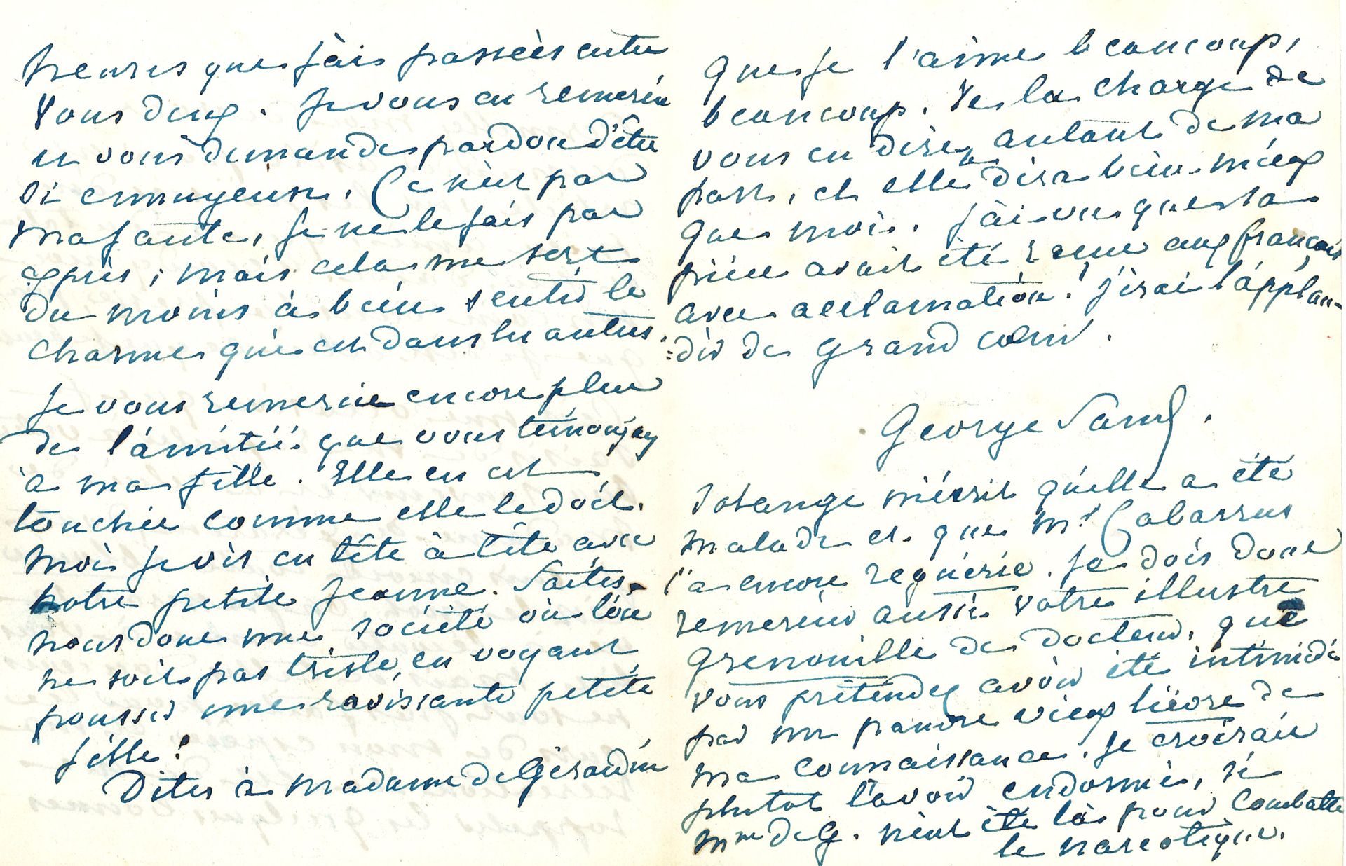 George SAND. 2 L.A.S., Nohant 1852-1853, à Émile de Girardin ; 3 pages in-12 et 1 page in-8.

[3 novembre 1852]. Elle lui demande « un coin dans la Presse » pour un article « sur les poésies d’un mien ami, qui a du talent et peu d’aide » [l’article de Sand sur Bouquet de marguerites de Charles Poncy paraîtra le 18 décembre.] Elle se rappelle au souvenir de Delphine de Girardin, « dont je suis encore toute éblouie […] On passerait sa vie à l’écouter comme à vous lire. Mais de telles douceurs ne sont pas faites pour les ours de mon espèce, et ma récréation ici est de me rappeler les quelques bonnes heures que j’ai passées entre vous deux ». Elle remercie Girardin de son amitié pour sa fille Solange : « Moi je vis en tête à tête avec notre petite Jeanne. Faites-nous donc une société où l’on ne soit pas triste, en voyant pousser une ravissante petite fille ! »… Elle ajoute que Solange a été malade, et le Dr Cabarrus « l’a encore reguérie. Je dois donc remercier aussi votre illustre grenouille de docteur, que vous prétendez avoir été intimidé par un pauvre vieux lièvre de ma connaissance. Je croirais plutôt l’avoir endormi »... Correspondance, t. XI, n° 5691.
23 juillet 1853.Il lui a fait suivre la lettre « d’un fou, d’un inconnu swedenborgiste qui me dit que je suis condamnée aux châtiments éternels et qu’il est trop tard pour que je me repente de mes erreurs. Alors, vous comprenez que je ne me donnerai pas une peine inutile, et que je resterai dans mon péché ». Elle attend la visite du Dr Cabarrus, et espère que les Girardin viendront aussi la voir… Correspondance, t. XII, n° 5984.