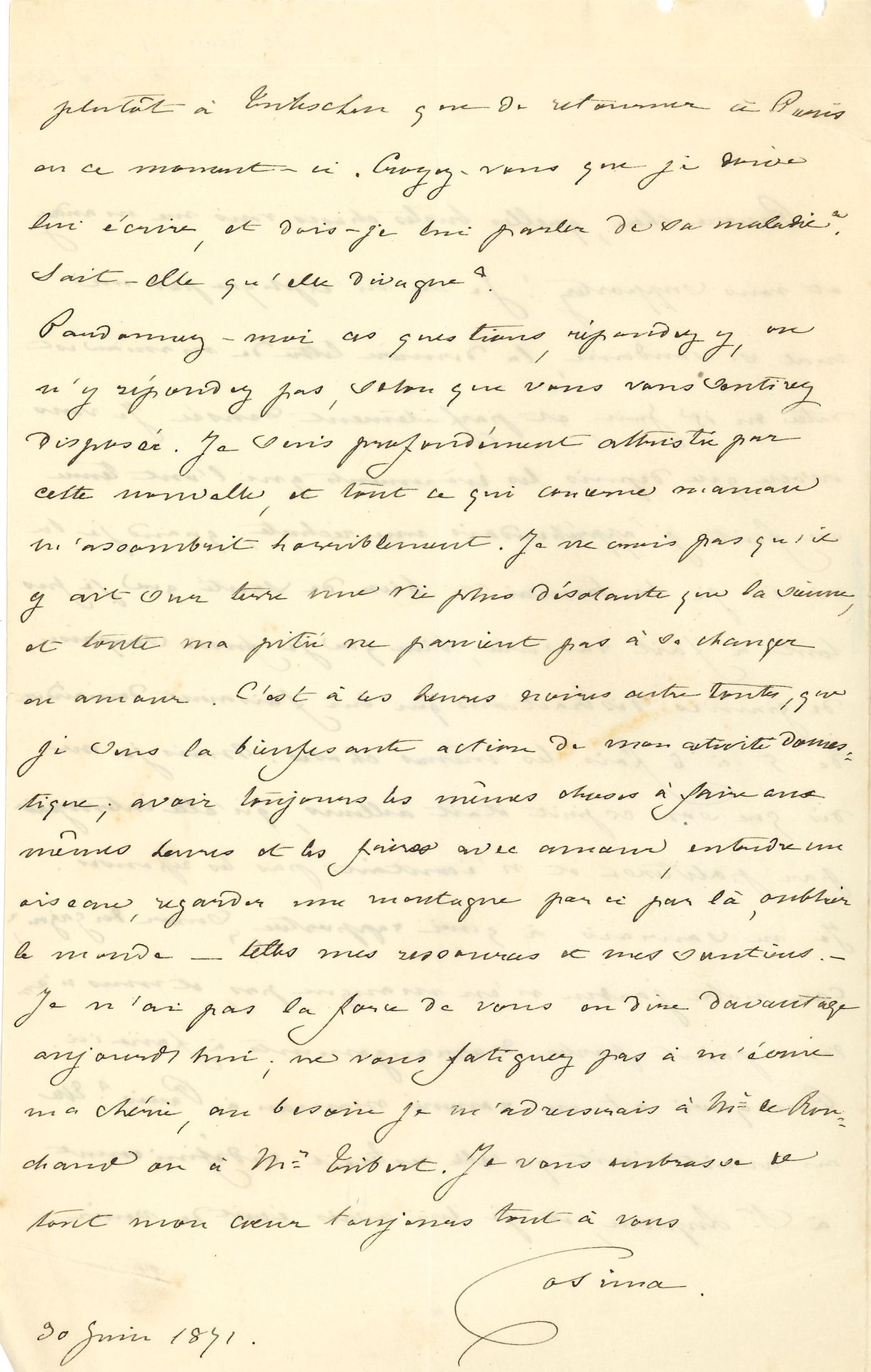 Cosima WAGNER. L.A.S. « Cosima », [Tribschen 30 juin 1871, à Claire de CHARNACÉ, sa demi-sœur] ; 2 pages in-8, remplies d’une petite écriture, enveloppe.

Inquiétudes sur la santé de leur mère Marie d’Agoult, devenue folle.
« Pauvre chère, quelles tristes choses vous me mandez et vous supportez ! Je ne m’explique pas un mal si soudain, la dernière lettre de maman est datée du 15 juin, et parfaitement sensée. Je vous avoue que depuis les événements qui l’ont tenue en fuite j’appréhendais une rechute ; quand je la vis ici je la trouvai si bien de santé que je fus tout à fait rassurée, bien que je fusse surprise de grandes distractions qui lui faisaient demander de 5 à 6 fois les mêmes choses. Mais je me dis que son esprit était ailleurs, qu’elle interrogeait par politesse et n’écoutait pas les réponses. Je ne saurais à quoi rapporter, “donner du gazon”, car notre jardin n’en manque pas, et nous n’avons point parlé d’arrangements à faire ici. Pourquoi a-t-on ramené maman à Paris ? Elle m’avait écrit qu’elle resterait indéfiniment à St Lupicin, et je lui avais écrit de venir plutôt à Tribschen que de retourner à Paris en ce moment-ci. Croyez-vous que je doive lui écrire, et dois-je lui parler de sa maladie ? Sait-elle qu’elle divague ? […] Je suis profondément attristée par cette nouvelle, et tout ce qui concerne maman m’assombrit horriblement. Je ne crois pas qu’il y ait sur terre une vie plus désolante que la sienne, et toute ma pitié ne parvient pas à se changer en amour. C’est à ces heures noires entre toutes, que je sens la bienfesante action de mon activité domestique ; avoir toujours les mêmes choses à faire aux mêmes heures et les faire avec amour, entendre un oiseau, regarder une montagne par-ci, par-là, oublier le monde – telles mes ressources et mes soutiens »…
On joint 14 enveloppes autographes à la même, avec timbres et cachets postaux.