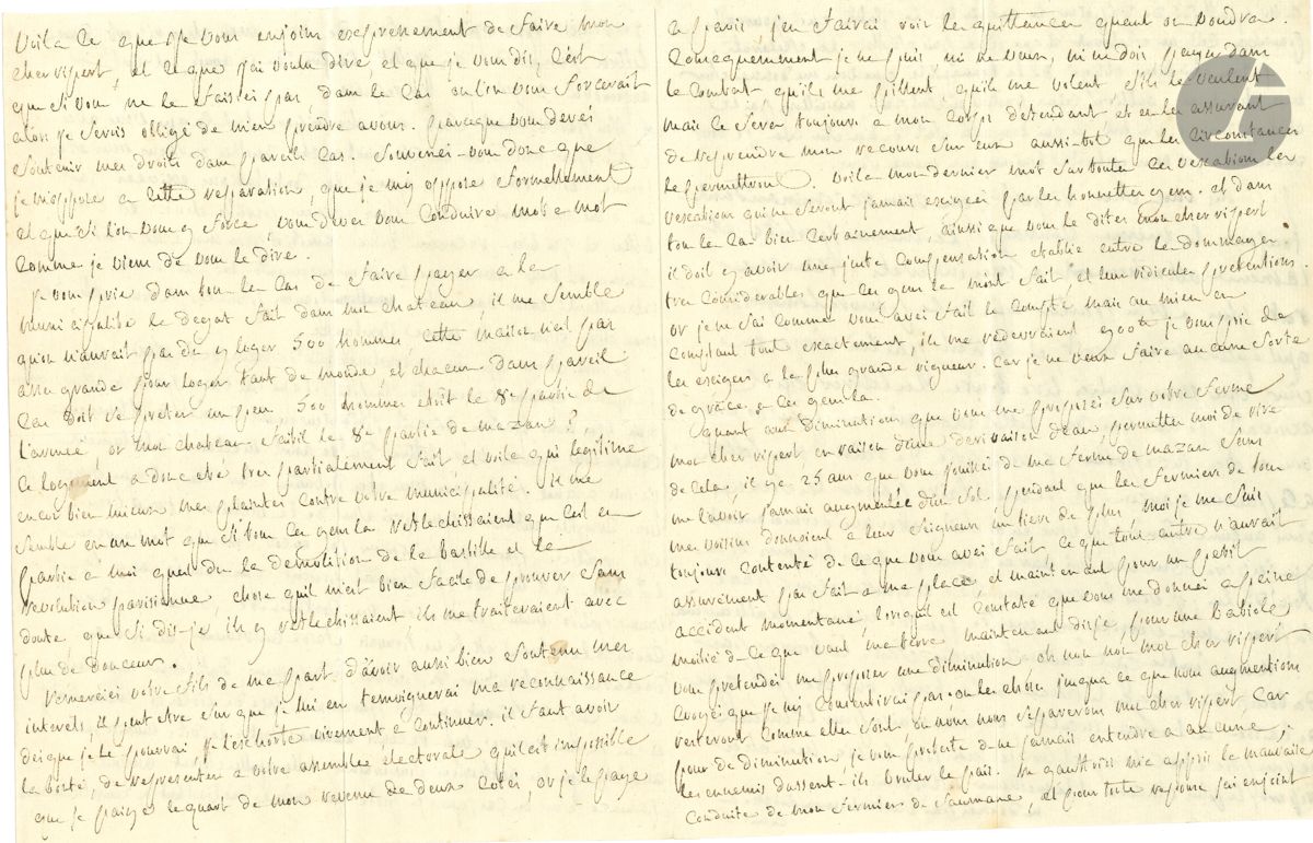 Donatien Alphonse François, marquis de SADE (1740-1814). L.A., 3 septembre [1791], à son régisseur François Ripert, à Mazan ; 4 pages in-4, enveloppe.

Longue lettre d’affaires, où Sade invoque son rôle dans la prise de la Bastille et la Révolution.
« J’ai parfaitement senti, mon cher Ripert, tout ce que vous avés fait pour moi dans les circonstances cruelles ou vous vous etes trouvé. Votre resistance a payer les contributions exigées par les gens nullement fondés pour exiger pareille chose est fort belle, et j’ai bien reconnu votre amitié pour moi a ce trait ». Il l’exhorte à garder la même conduite. Il avait été irrité d’apprendre que Ripert participait à « la reconstruction des murs de la ville », mais sa lettre l’a rassuré. Il lui prescrit, « dans le cas ou la municipalité voulut essayer de me contraindre sur cela, de ceder a la force si je ne pouvois faire autrement, mais de déclarer, de signifier, de publier, d’imprimer, d’afficher que cest a mon corps défendant, que cest parce quon use de violence envers moi, et que je me reserve mon recours contre ladite municipalité aussitot que les authorités souveraines telles quelles soient auront prononcé sur un cas, que je porte moi-même des l’instant a leurs tribunaux. […] vous devés soutenir mes droits ». Il s’oppose formellement à cette réparation. « Je vous prie dans tous les cas de faire payer a la municipalité le degat fait dans mon château, il me semble qu’on n’aurait pas du y loger 500 hommes, cette maison n’est pas asses grande pour loger tant de monde. […] voila qui légitime encor bien mieux mes plaintes contre votre municipalité. Il me semble en un mot que si tous ces gens la reflechissaient que cest en partie à moi quest du la demolition de la Bastille et la revolution parisienne, chose quil m’est bien facile de prouver sans doute, que si dis-je ils y reflechissaient ils me traiteraient avec plus de douceur ». Il veut remercier le fils Ripert d’avoir si bien défendu ses intérêts. Il paie ses impôts à Paris : « consequemment je ne puis, ni ne veux, ni ne dois payer dans lle Comtat, qu’ils me pillent, qu’ils me volent, s’ils le veulent mais ce sera toujours à mon corps défendant »… Enfin, il refuse catégoriquement la diminution demandée par Ripert sur sa ferme ; il en jouit depuis 25 ans sans la moindre augmentation. Il se plaint de la mauvaise conduite de son fermier de Saumane : « c’est un scelerat »… Etc.