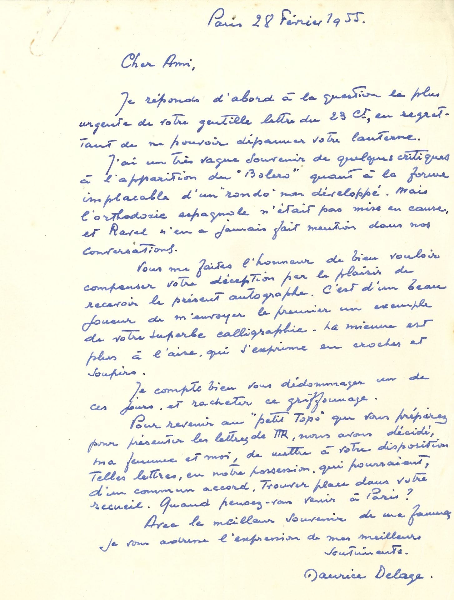 Maurice DELAGE (1879-1961). 3 L.A.S., Paris février-juillet 1955, à René Chalupt ; 3 pages in-4, et une obl. in-8, 2 enveloppes.

Au sujet de la correspondance de Ravel dont Chalupt prépare une édition. Février-mars : « J’ai un très vague souvenir de quelques critiques du Boléro quant à la forme implacable d’un “rondo” non développé. Mais l’orthodoxie espagnole n’était pas mise en cause, et Ravel n’en a jamais fait mention dans nos conversations ». Il met à sa disposition toutes les lettres qui pourraient trouver place dans son recueil et que sa collaboratrice Marcelle Gérar pourra venir consulter. 19 juillet : au sujet de l’analyse graphologique de l’écriture de Ravel qu’il trouve « erronée pour les trois quarts. Le reste bénéficie d’un formulaire assez vague, encore que souvent incohérent ». Il démonte les affirmations du graphologue et fait le portrait de Ravel : « pas vaniteux, pas orgueilleux, pas ambitieux non plus. Mais méticuleux, et tellement soigneux dans le détail de ses œuvres, avec une logique implacable et merveilleuse. Son intelligence n’était pas intuitive, mais réfléchie. […] Je vous citerai mille faits qui me font décrire ainsi cette nature naïve, paradoxale et renfermée, nous gardant bien de mélanger la sensibilité et la sensualité »…
On joint une carte de visite autographe (31/1/56) félicitant et remerciant Chalupt pour Ravel au miroir de ses lettres. Plus le brouillon d’une lettre de Chalupt à Delage, et un double dactyl.