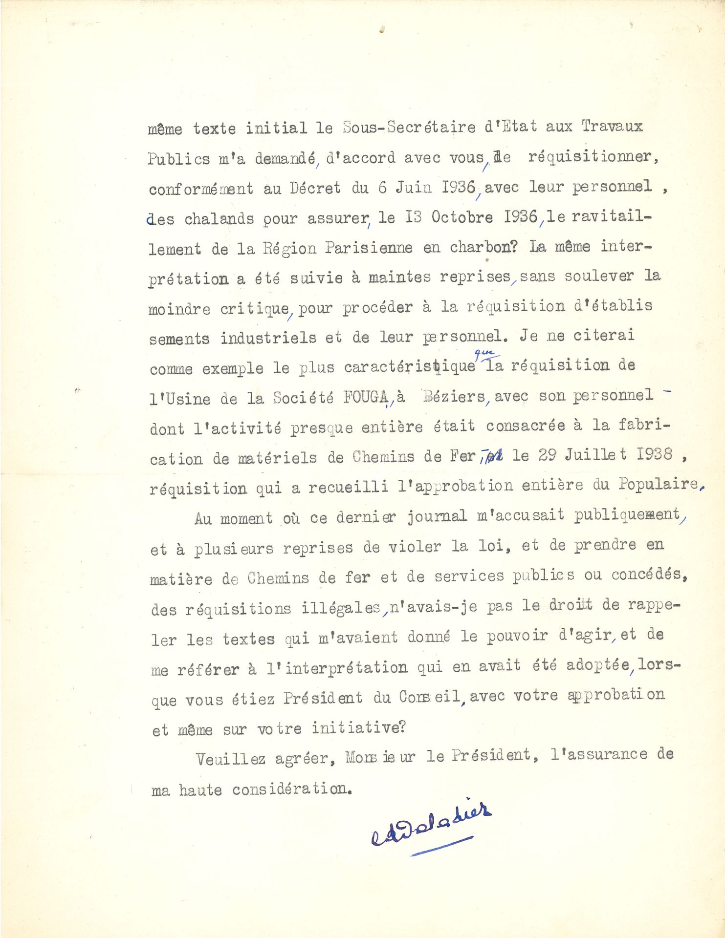 Édouard DALADIER (1884-1970) homme d’État, signataire des accords de Munich. L.S., Paris 29 novembre 1938, à Léon BLUM ; 4 pages in-4 dactyl. à en-tête Présidence du Conseil.

Longue et cinglante lettre en réponse à Blum sur les réquisitions, lui rétorquant qu’il les avait lui-même initiées et utilisées sous le Front Populaire. [En novembre 1938, Daladier, président du Conseil, prend des décrets qui reviennent sur certaines mesures du Front Populaire, en particulier la loi sur les 40 heures ; d’importantes grèves sont provoquées ; le gouvernement réquisitionne alors des transports et envoie des troupes devant l’entrée des usines].
Daladier, dans un premier temps, rappelle et détaille l’esprit et la portée des décrets qu’il a pris, puis répond avec véhémence : « Me reprocherez-vous de donner à la Loi de 1877 la portée que vous lui avez donnée vous-même quand vous m’avez demandé de prendre le décret du 6 juin 1936 pour effectuer des réquisitions d’essence, et quand par application de ce même texte initial le sous-secrétaire d’État aux Travaux Publics m’a demandé, d’accord avec vous, de réquisitionner, conformément au Décret du 6 juin 1936, avec leur personnel, des chalands pour assurer, le 13 octobre 1936, le ravitaillement de la Région Parisienne en charbon ? La même intervention a été suivie à maintes reprises, sans soulever la moindre critique, pour procéder à la réquisition d’établissements industriels et leur personnel. Je ne citerai comme exemple le plus caractéristique que la réquisition de l’Usine de la Société FOUGA, à Béziers, avec son personnel dont l’activité presque entière était consacrée à la fabrication de matériels de Chemins de Fer, le 29 juillet 1938, réquisition qui a recueilli l’approbation entière du Populaire. Au moment où ce dernier journal m’accusait publiquement, à plusieurs reprises de violer la loi, et de prendre en matière de Chemins de fer et de services publics ou concédés, des réquisitions illégales, n’avais-je pas le droit de rappeler les textes qui m’avaient donné le pouvoir d’agir, et de me référer à l’interprétation qui en avait été adoptée, lorsque vous étiez Président du Conseil, avec votre approbation et même sur votre initiative ? »...