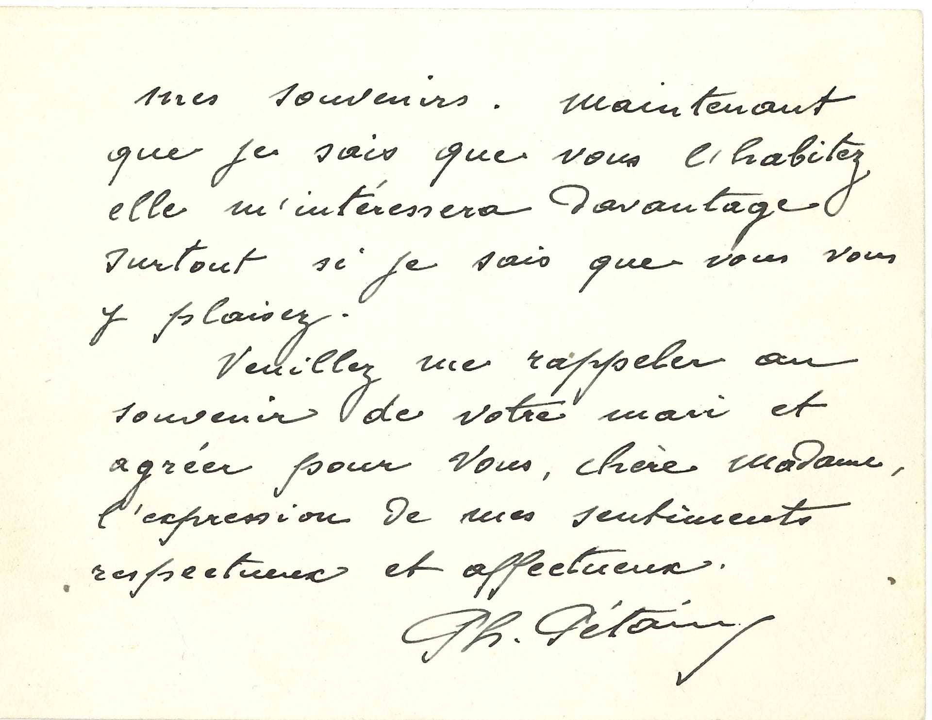 Philippe PÉTAIN (1856-1951). L.A.S., 20 février 1937, à une dame ; 2 pages oblong in-12 à son en-tête.

« Une pensée, lorsqu’elle vient du cœur est toujours bien accueillie et ne vient jamais trop tard. Vous avez donc fixé définitivement votre séjour à Rennes ? Je ne connais cette ville que pour m’y être arrêté quelquefois en passant. Elle a laissé peu de traces dans mes souvenirs. Maintenant que je sais que vous l’habitez elle m’intéressera davantage surtout si je sais que vous vous y plaisez »…