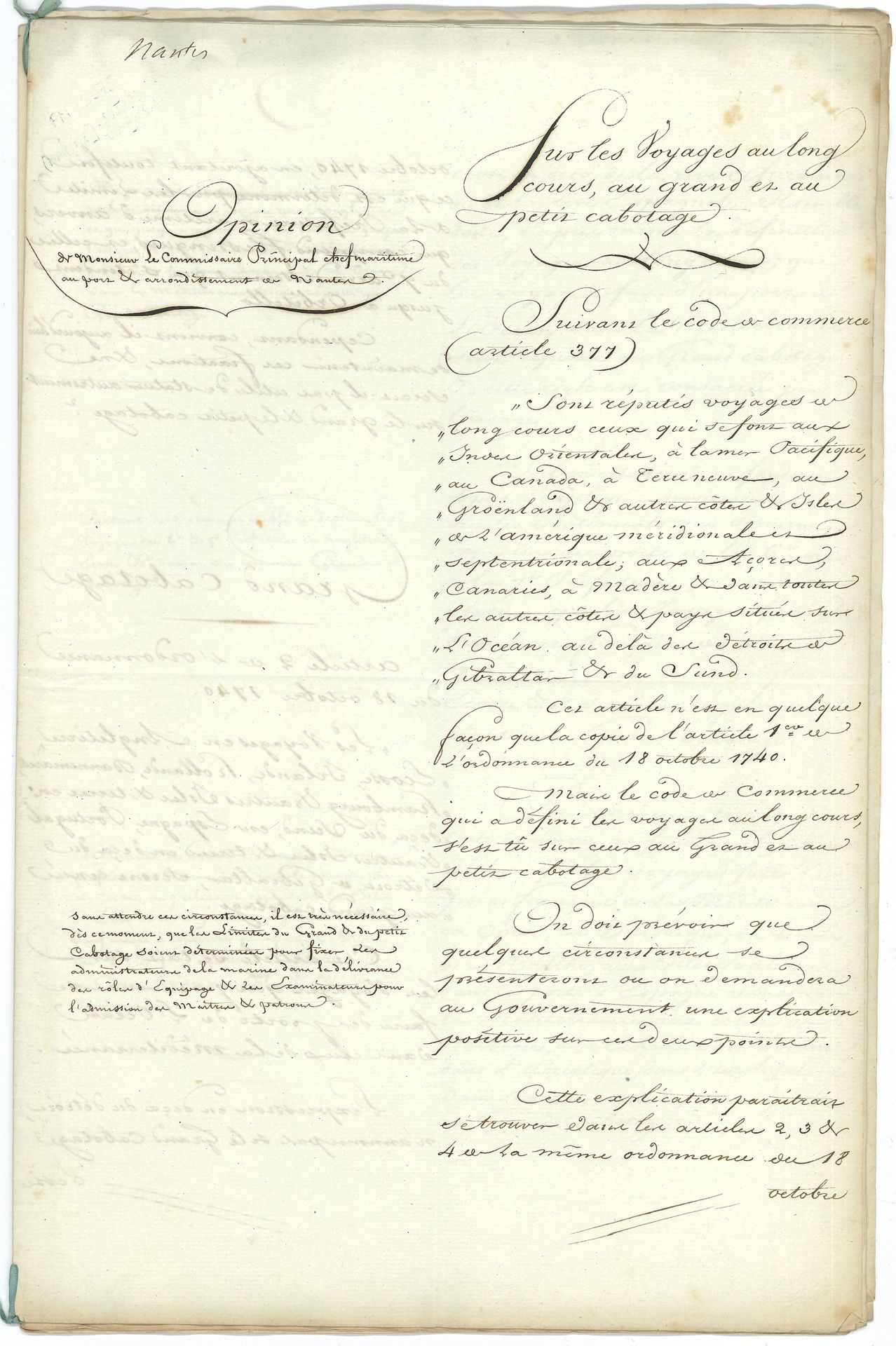 MARINE. Manuscrit, Sur les voyages au long cours, au grand et au petit cabotage, [Nantes] 13 février 1809 ; cahier petit in-fol. de 10 pages, sur colonne avec annotations marginales.

Étude sur le grand et le petit cabotage. En principe, le grand cabotage s’appliquait aux côtes européennes et le petit cabotage aux côtes françaises, les expéditions au long cours se rapportant uniquement aux voyages transatlantiques ou transocéaniques. Mais lorsque l’Empire français parvint à son apogée (il comprendra 130 départements en 1811), ces notions devaient être redéfinies. Le présent manuscrit comprend deux parties : la colonne de droite contient l’analyse des textes législatifs alors en vigueur (ordonnance du 18 octobre 1740, article 377 du Code de commerce), suivie de propositions relatives au grand et au petit cabotage. La colonne de gauche contient les observations du commissaire principal Giraud, chef maritime au port et arrondissement de Nantes.
« Sont réputés voyages au long cours ceux qui se font aux Indes Orientales, à la mer Pacifique, au Canada, à Terre-Neuve, au Groenland et aux autres côtes & isles de l’Amérique méridionale et septentrionale, aux Açores, Canaries, à Madère & dans toutes les autres côtes & pays situés sur l’Océan au-delà des détroits de Gibraltar & du Sund. […] Il est très nécessaire, dès ce moment, que les limites du grand & du petit cabotage soient déterminées pour fixer les administrateurs de la marine dans la délivrance des rôles d’équipage & les examinateurs pour l’admission des maîtres & patrons »… Etc.
On joint un autre manuscrit de la même étude (sans les commentaires, 10 p. in-fol. en cahier lié d’un ruban bleu) ; et 3 documents sur le même sujet (le 1er manuscrit, les deux autres autographiés) : Extrait du Recueil general des lois et des arrets de la Cour de Cassation (1826, 2 p.), concernant un voyage de Rouen à Saint-Pétersbourg, qui n’est pas considéré comme étant au long cours ; circulaire sur les voyages d’Océan en Baltique ou en Méditerranée, 25 octobre 1827 (3 p.) ; Ordonnance du Roi sur le cabotage, 25 novembre 1827 (2 p. in-fol.).